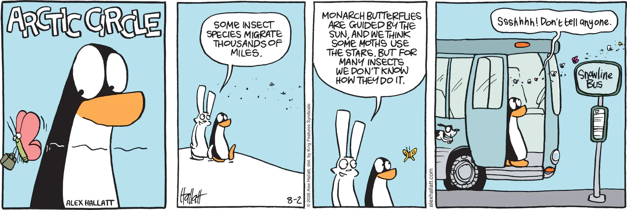 Comics OCR: ARCTIC CRCLE SOME INSECT SPECIES MIGRATE THOUSANDS OF MILES. MONARCH BUTTERFLIES ARE GUIDED BY THE SUNAND WE THINK SOME MOTHS USE THE STARS. BUT FOR MANY INSECTS WE DON'T KNOW HOW THEY DO IT. Ssshhhh! Don't tell anyone. B Snowline Bus ALEX HALLATT Hallett 8-2 2026 Alex Hallattdist. by King Features Syndicate alexhallatt.com ARCTIC CRCLE SOME INSECT SPECIES MIGRATE THOUSANDS OF MILES . MONARCH BUTTERFLIES ARE GUIDED BY THE SUNAND WE THINK SOME MOTHS USE THE STARS . BUT FOR MANY INSECTS WE DON'T KNOW HOW THEY DO IT . Ssshhhh ! Don't tell anyone . B Snowline Bus ALEX HALLATT Hallett 8-2 2026 Alex Hallattdist . by King Features Syndicate alexhallatt.com