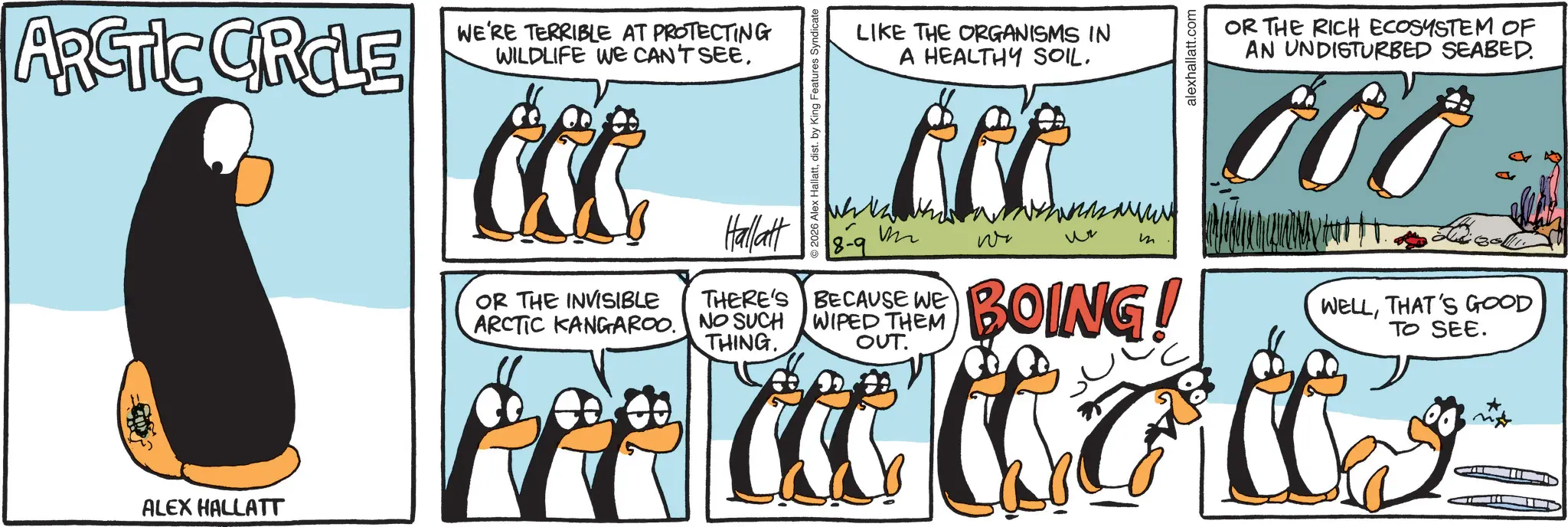 Animated cartoon OCR: ARCTIC CIRCLE 2 WE'RE TERRIBLE AT PROTECTING WILDLIFE WE CAN'T SEE. ALEX HALLATT 2026 Alex Hallattdist. by King Features Syndicate LIKE THE ORGANISMS IN A HEALTHY SOIL. alexhallatt.com OR THE RICH ECOSYSTEM OF AN UNDISTURBED SEABED. FOO OR THE INVISIBLE ARCTIC KANGAROO Hallatt THERE'S NO SUCH THING. M 8-9 BECAUSE WE WIPED THEM OUT. m BOING! WELLTHAT'S GOOD TO SEE. A C G W L ARCTIC CIRCLE 2 WE'RE TERRIBLE AT PROTECTING WILDLIFE WE CAN'T SEE . ALEX HALLATT 2026 Alex Hallattdist . by King Features Syndicate LIKE THE ORGANISMS IN A HEALTHY SOIL . alexhallatt.com OR THE RICH ECOSYSTEM OF AN UNDISTURBED SEABED . FOO OR THE INVISIBLE ARCTIC KANGAROO Hallatt THERE'S NO SUCH THING . M 8-9 BECAUSE WE WIPED THEM OUT . m BOING ! WELLTHAT'S GOOD TO SEE . A C G W L