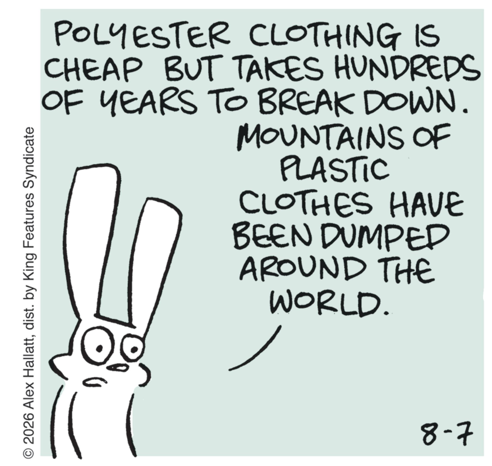 Handwriting OCR: POLYESTER CLOTHING IS CHEAP BUT TAKES HUNDREDS OF YEARS TO BREAK DOWN. MOUNTAINS OF PLASTIC CLOTHES HAVE BEEN DUMPED AROUND THE WORLD. O2026 Alex Hallattdist. by King Features Syndicate 8-7 POLYESTER CLOTHING IS CHEAP BUT TAKES HUNDREDS OF YEARS TO BREAK DOWN . MOUNTAINS OF PLASTIC CLOTHES HAVE BEEN DUMPED AROUND THE WORLD . O2026 Alex Hallattdist . by King Features Syndicate 8-7