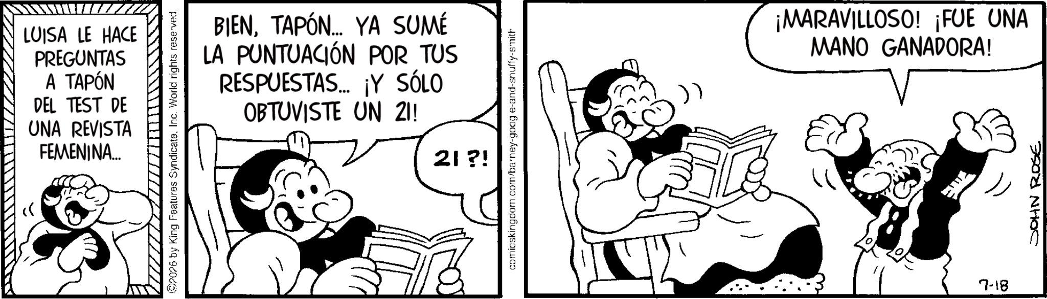Animation OCR: LUISA LE HACE PREGUNTAS A TAPÓN DEL TEST DE UNA REVISTA FEMENINA... 2026 by King Features SyndicateInc. World rights reserved. BIENTAPÓN... YA SUMÉ LA PUNTUACIÓN POR TUS RESPUESTAS... ¡Y SÓLO OBTUVISTE UN 21! 21 ?! comicskingdom.com/barney-goog e-and-snuffy-smith E " 7-18 ¡MARAVILLOSO! ¡FUE UNA MANO GANADORA! JOHN ROSE LUISA LE HACE PREGUNTAS A TAPÓN DEL TEST DE UNA REVISTA FEMENINA ... 2026 by King Features SyndicateInc. World rights reserved . BIENTAPÓN ... YA SUMÉ LA PUNTUACIÓN POR TUS RESPUESTAS ... ¡ Y SÓLO OBTUVISTE UN 21 ! 21 ? ! comicskingdom.com/barney-goog e - and - snuffy - smith E " 7-18 ¡ MARAVILLOSO ! ¡ FUE UNA MANO GANADORA ! JOHN ROSE