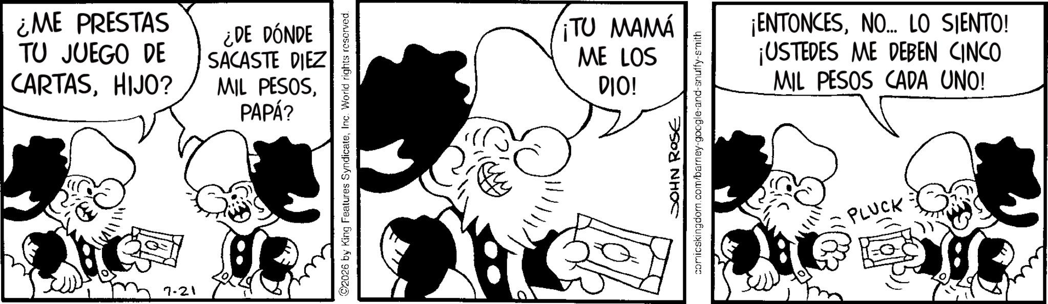 Animation OCR: ¿ME PRESTAS TU JUEGO DE CARTASHIJO? 7-21 ¿DE DÓNDE SACASTE DIEZ MIL PESOSPAPÁ? 2026 by King Features SyndicateInc. World rights reserved. ¡TU MAMA ME LOS DIO! JOHN ROSE comicskingdom.com/barney-google-and-snuffy-smith ¡ENTONCESNO... LO SIENTO! ¡USTEDES ME DEBEN CINCO MIL PESOS CADA UNO! PLUCK ¿ ME PRESTAS TU JUEGO DE CARTASHIJO ? 7-21 ¿ DE DÓNDE SACASTE DIEZ MIL PESOSPAPÁ ? 2026 by King Features SyndicateInc. World rights reserved . ¡ TU MAMA ME LOS DIO ! JOHN ROSE comicskingdom.com/barney-google-and-snuffy-smith ¡ ENTONCESNO ... LO SIENTO ! ¡ USTEDES ME DEBEN CINCO MIL PESOS CADA UNO ! PLUCK