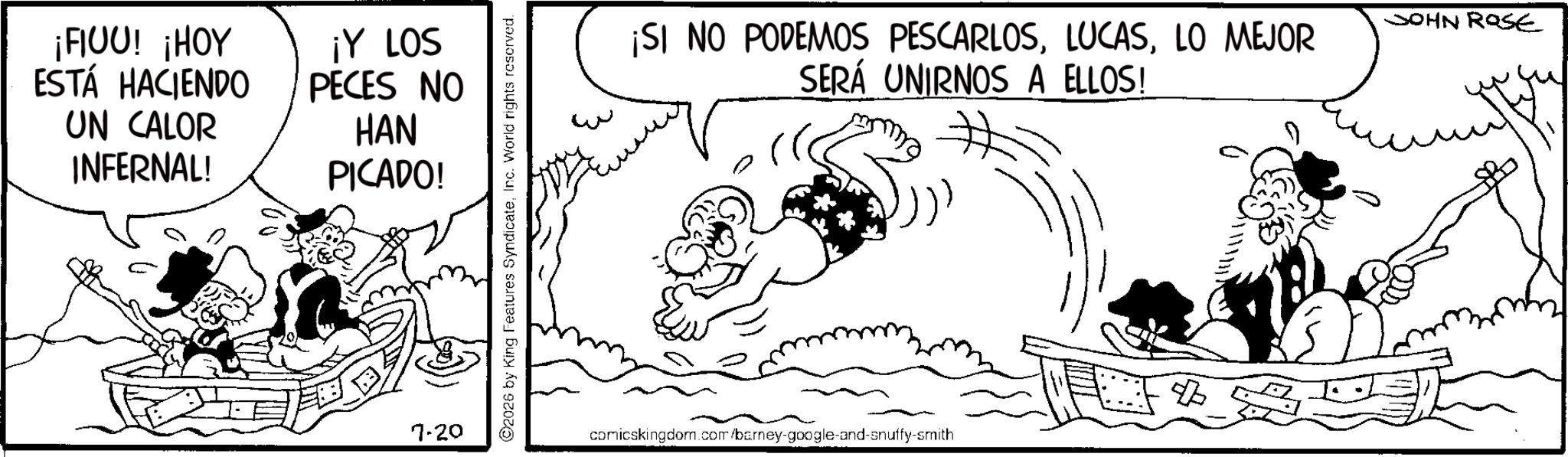 Animated cartoon OCR: ¡FIUU! ¡HOY ESTÁ HACIENDO UN CALOR INFERNAL! ¡Y LOS PECES NO HAN PICADO! 7.20 ©2026 by King Features SyndicateInc. World rights reserved. w ¡SI NO PODEMOS PESCARLOSLO MEJOR SERÁ UNIRNOS A ELLOS! JOHN ROSE comicskingdom.com/barney-google-and-snuffy-smith ¡ FIUU ! ¡ HOY ESTÁ HACIENDO UN CALOR INFERNAL ! ¡ Y LOS PECES NO HAN PICADO ! 7.20 © 2026 by King Features SyndicateInc. World rights reserved . w ¡ SI NO PODEMOS PESCARLOSLO MEJOR SERÁ UNIRNOS A ELLOS ! JOHN ROSE comicskingdom.com/barney-google-and-snuffy-smith