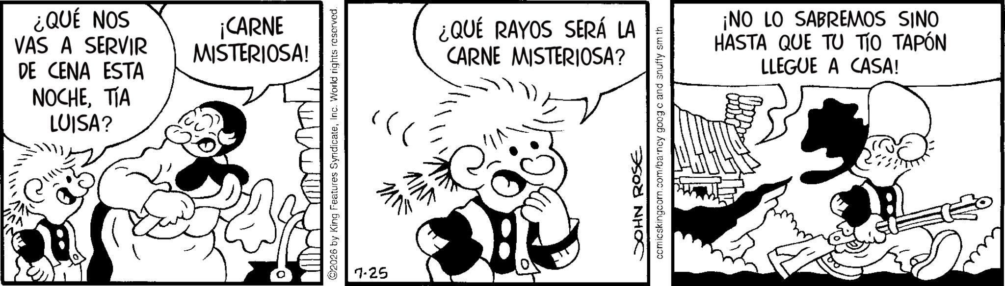 Conversation OCR: ¿QUÉ NOS VAS A SERVIR DE CENA ESTA NOCHETIA LUISA? ¡CARNE MISTERIOSA! 2026 by King Features SyndicateInc. World rights reserved. 7-25 ?? ????? ¿QUÉ RAYOS SERÁ LA CARNE MISTERIOSA? JOHN ROSE comicskingcom.com/barncy goog c and snuffy sm th ¡NO LO SABREMOS SINO HASTA QUE TU TIO TAPÓN LLEGUE A CASA! ¿ QUÉ NOS VAS A SERVIR DE CENA ESTA NOCHETIA LUISA ? ¡ CARNE MISTERIOSA ! 2026 by King Features SyndicateInc. World rights reserved . 7-25 ?? ????? ¿ QUÉ RAYOS SERÁ LA CARNE MISTERIOSA ? JOHN ROSE comicskingcom.com/barncy goog c and snuffy sm th ¡ NO LO SABREMOS SINO HASTA QUE TU TIO TAPÓN LLEGUE A CASA !