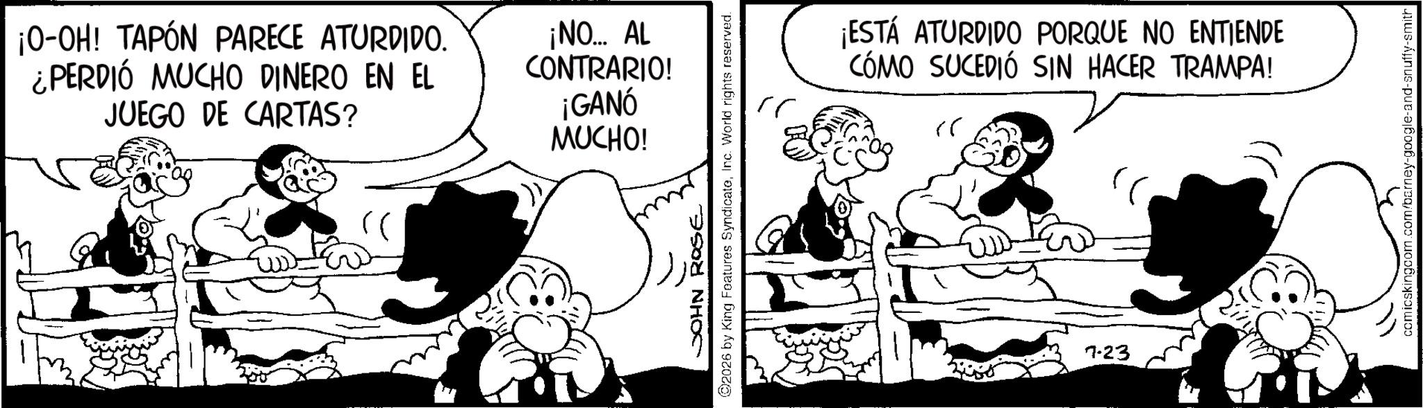 Comic book OCR: ¡O-OH! TAPÓN PARECE ATURDIDO. ¿PERDIÓ MUCHO DINERO EN EL JUEGO DE CARTAS? ¡NO... AL CONTRARIO! ¡GANÓ MUCHO! JOHN ROSE ©2026 by King Features SyndicateInc. World rights reserved. ?? ¡ESTÁ ATURDIDO PORQUE NO ENTIENDE COMO SUCEDIÓ SIN HACER TRAMPA! 7.23 comicskingcom.com/barney-google-and-snuffy-smith ¡ O - OH ! TAPÓN PARECE ATURDIDO . ¿ PERDIÓ MUCHO DINERO EN EL JUEGO DE CARTAS ? ¡ NO ... AL CONTRARIO ! ¡ GANÓ MUCHO ! JOHN ROSE © 2026 by King Features SyndicateInc. World rights reserved . ?? ¡ ESTÁ ATURDIDO PORQUE NO ENTIENDE COMO SUCEDIÓ SIN HACER TRAMPA ! 7.23 comicskingcom.com/barney-google-and-snuffy-smith