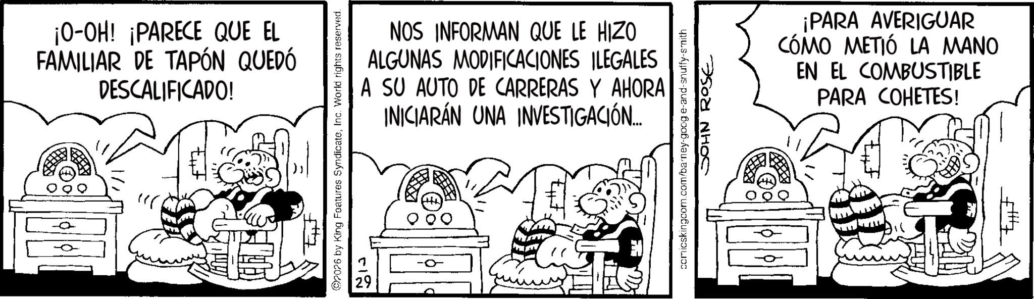 Animation OCR: 0 ¡O-OH! ¡PARECE QUE EL FAMILIAR DE TAPÓN QUEDÓ DESCALIFICADO! tut 2026 by King Features SyndicateInc. World rights reserved. 0 NOS INFORMAN QUE LE HIZO ALGUNAS MODIFICACIONES ILEGALES A SU AUTO DE CARRERAS Y AHORA INICIARÁN UNA INVESTIGACIÓN... comicskingcom.com/barney-goog e-and-snuffy-smith JOHN ROSE ¡PARA AVERIGUAR CÓMO METIÓ LA MANO EN EL COMBUSTIBLE PARA COHETES! 0 ¡ O - OH ! ¡ PARECE QUE EL FAMILIAR DE TAPÓN QUEDÓ DESCALIFICADO ! tut 2026 by King Features SyndicateInc. World rights reserved . 0 NOS INFORMAN QUE LE HIZO ALGUNAS MODIFICACIONES ILEGALES A SU AUTO DE CARRERAS Y AHORA INICIARÁN UNA INVESTIGACIÓN ... comicskingcom.com/barney-goog e - and - snuffy - smith JOHN ROSE ¡ PARA AVERIGUAR CÓMO METIÓ LA MANO EN EL COMBUSTIBLE PARA COHETES !
