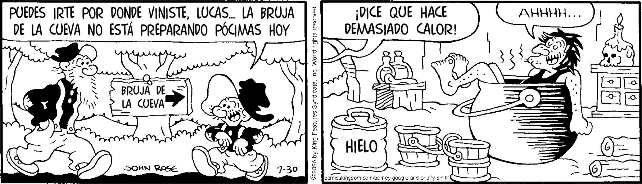 Line art OCR: PUEDES IRTE POR DONDE VINISTELUCAS... LA BRUJA DE LA CUEVA NO ESTÁ PREPARANDO PÓCIMAS HOY BRUJA DE LA CUEVA SOHN ROSE 7.30 ©2026 by King Features SyndicateInc. World rights reserved. ¡DICE QUE HACE DEMASIADO CALOR! AHHHH….. HIELO comieskingcom.com/barney-google-and-sruffy-sm tri PUEDES IRTE POR DONDE VINISTELUCAS ... LA BRUJA DE LA CUEVA NO ESTÁ PREPARANDO PÓCIMAS HOY BRUJA DE LA CUEVA SOHN ROSE 7.30 © 2026 by King Features SyndicateInc. World rights reserved . ¡ DICE QUE HACE DEMASIADO CALOR ! AHHHH … .. HIELO comieskingcom.com/barney-google-and-sruffy-sm tri