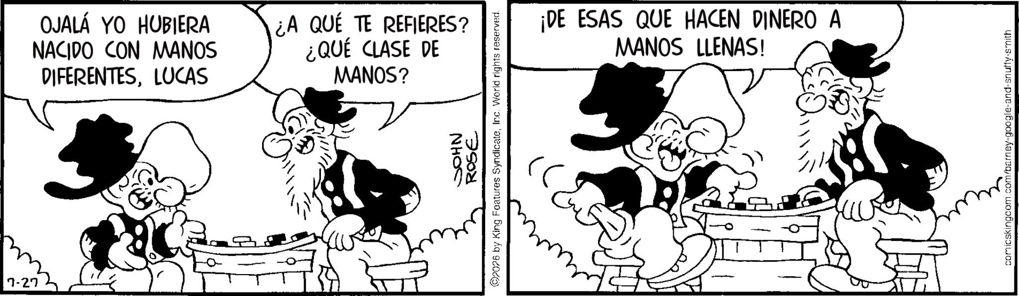Publication OCR: 7-27 OJALA YO HUBIERA NACIDO CON MANOS DIFERENTESLUCAS ¿A QUE TE REFIERES? ¿QUÉ CLASE DE MANOS? JOHN ROSE 02026 by King Features SyndicateInc. World rights reserved. ¡DE ESAS QUE HACEN DINERO A MANOS LLENAS! comicskingcom.com/barney-google-and-snuffy-smith 7-27 OJALA YO HUBIERA NACIDO CON MANOS DIFERENTESLUCAS ¿ A QUE TE REFIERES ? ¿ QUÉ CLASE DE MANOS ? JOHN ROSE 02026 by King Features SyndicateInc. World rights reserved . ¡ DE ESAS QUE HACEN DINERO A MANOS LLENAS ! comicskingcom.com/barney-google-and-snuffy-smith