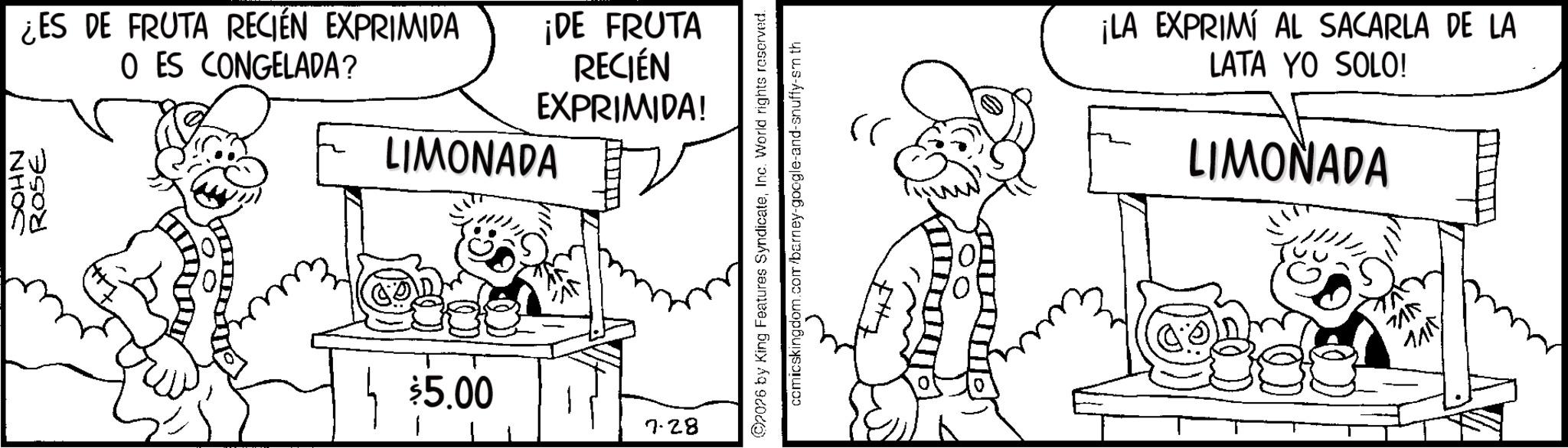 Fiction OCR: NHOS ROSE ¿ES DE FRUTA RECIÉN EXPRIMIDA O ES CONGELADA? ¡DE FRUTA RECIÉN EXPRIMIDA! LIMONADA $5.00 7.28 ©2026 by King Features SyndicateInc. World rights reserved. comicskingdom.com/barney-google-and-snuffy-sm th ?? ¡LA EXPRIMI AL SACARLA DE LA LATA YO SOLO! LIMONADA 715 1415 NHOS ROSE ¿ ES DE FRUTA RECIÉN EXPRIMIDA O ES CONGELADA ? ¡ DE FRUTA RECIÉN EXPRIMIDA ! LIMONADA $ 5.00 7.28 © 2026 by King Features SyndicateInc. World rights reserved . comicskingdom.com/barney-google-and-snuffy-sm th ?? ¡ LA EXPRIMI AL SACARLA DE LA LATA YO SOLO ! LIMONADA 715 1415