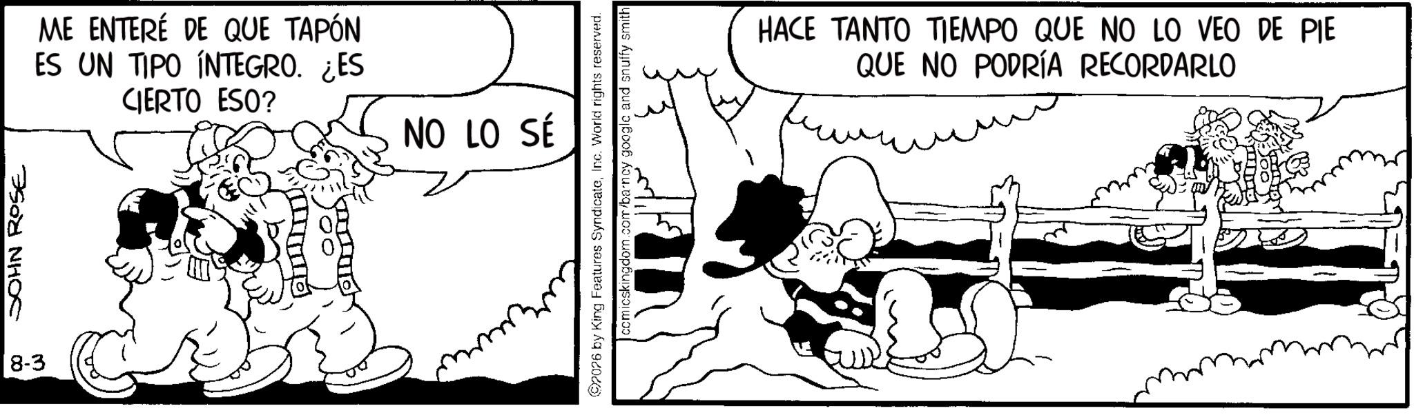 Line art OCR: JOHN ROSE 8-3 ME ENTERÉ DE QUE TAPÓN ES UN TIPO INTEGRO. ¿ES CIERTO ESO? NO LO SÉ 07076 by King Features SyndicateInc. World rights reserved. comicskingdom.com/barncy google and snuffy smith HACE TANTO TIEMPO QUE NO LO VEO DE PIE QUE NO PODRÍA RECORDARLO JOHN ROSE 8-3 ME ENTERÉ DE QUE TAPÓN ES UN TIPO INTEGRO . ¿ ES CIERTO ESO ? NO LO SÉ 07076 by King Features SyndicateInc. World rights reserved . comicskingdom.com/barncy google and snuffy smith HACE TANTO TIEMPO QUE NO LO VEO DE PIE QUE NO PODRÍA RECORDARLO