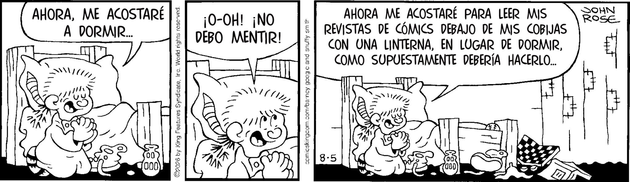 Line art OCR: AHORAME ACOSTARÉ A DORMIR.... 1000) 2026 by King Features SyndicateIrc. World rights reserved. ¡O-OH! ¡NO DEBO MENTIR! comicskingcom.com/barncy goog c and snuffy sm th 8.5 AHORA ME ACOSTARÉ PARA LEER MIS REVISTAS DE CÓMICS DEBAJO DE MIS COBIJAS. CON UNA LINTERNACOMO SUPUESTAMENTE DEBERÍA HACERLO... AN JOHN ROSE AHORAME ACOSTARÉ A DORMIR .... 1000 ) 2026 by King Features SyndicateIrc . World rights reserved . ¡ O - OH ! ¡ NO DEBO MENTIR ! comicskingcom.com/barncy goog c and snuffy sm th 8.5 AHORA ME ACOSTARÉ PARA LEER MIS REVISTAS DE CÓMICS DEBAJO DE MIS COBIJAS . CON UNA LINTERNAEN LUGAR DE DORMIRCOMO SUPUESTAMENTE DEBERÍA HACERLO ... AN JOHN ROSE