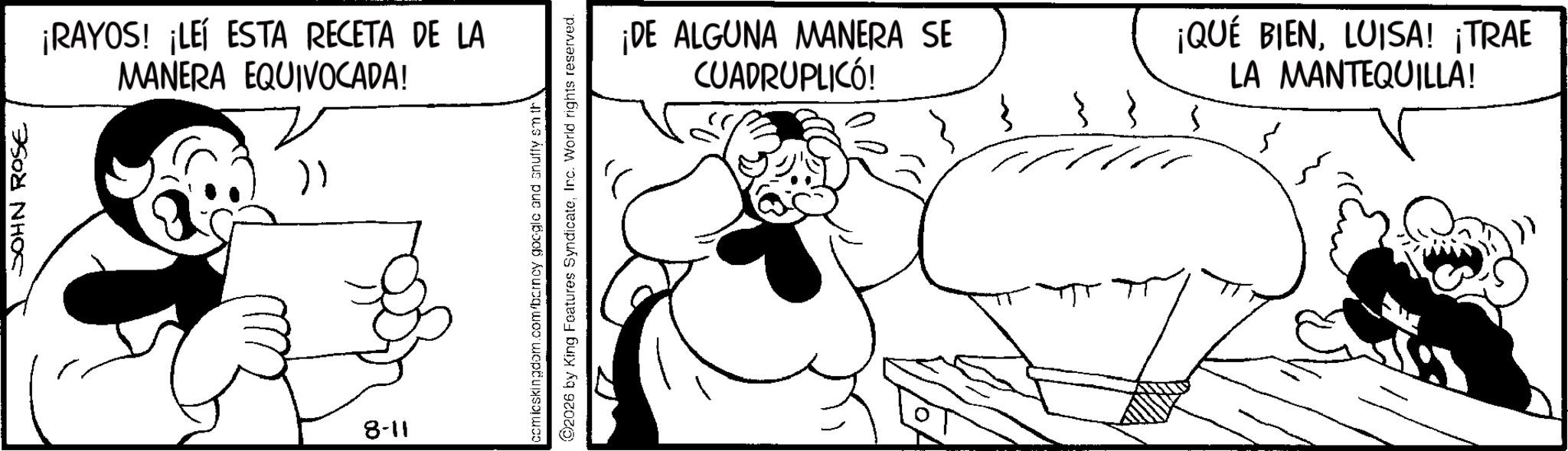Line art OCR: JOHN ROSE ¡RAYOS! ¡LEÍ ESTA RECETA DE LA MANERA EQUIVOCADA! )) 8-11 comicskingdom.com/barncy google and snuffy sm th 2026 by King Features SyndicateInc. World rights reserved. ¡DE ALGUNA MANERA SE CUADRUPLICÓ! ¡QUÉ BIENLUISA! ¡TRAE LA MANTEQUILLA! JOHN ROSE ¡ RAYOS ! ¡ LEÍ ESTA RECETA DE LA MANERA EQUIVOCADA ! ) ) 8-11 comicskingdom.com/barncy google and snuffy sm th 2026 by King Features SyndicateInc. World rights reserved . ¡ DE ALGUNA MANERA SE CUADRUPLICÓ ! ¡ QUÉ BIENLUISA ! ¡ TRAE LA MANTEQUILLA !