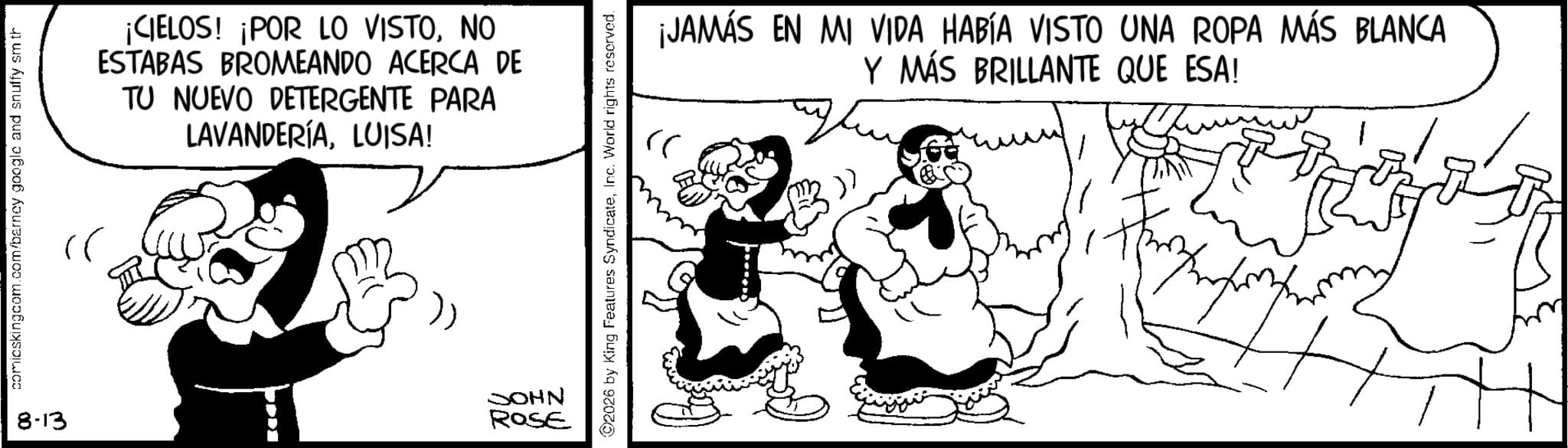 Happiness OCR: comicskingcom.com/barney google and snuffy sm th cr ¡CIELOS! ¡POR LO VISTONO ESTABAS BROMEANDO ACERCA DE TU NUEVO DETERGENTE PARA LAVANDERÍALUISA! 8-13 JOHN ROSE ¡JAMÁS EN MI VIDA HABÍA VISTO UNA ROPA MÁS BLANCA rr Y MÁS BRILLANTE QUE ESA! m ©2026 by King Features SyndicateInc. World rights reserved. comicskingcom.com/barney google and snuffy sm th cr ¡ CIELOS ! ¡ POR LO VISTONO ESTABAS BROMEANDO ACERCA DE TU NUEVO DETERGENTE PARA LAVANDERÍALUISA ! 8-13 JOHN ROSE ¡ JAMÁS EN MI VIDA HABÍA VISTO UNA ROPA MÁS BLANCA rr Y MÁS BRILLANTE QUE ESA ! m © 2026 by King Features SyndicateInc. World rights reserved .