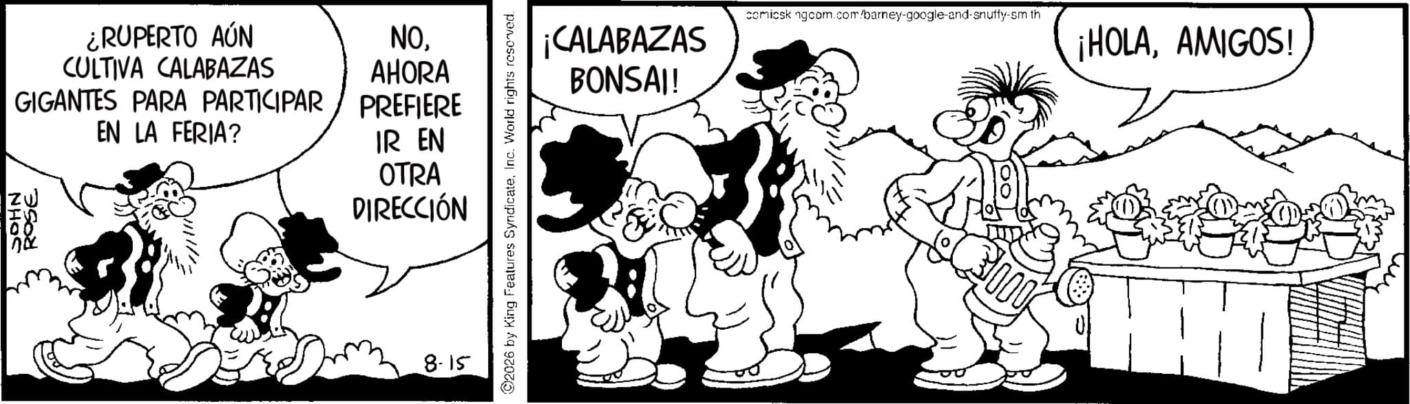 Animated cartoon OCR: ¿RUPERTO AÚN CULTIVA CALABAZAS NOAHORA GIGANTES PARA PARTICIPAR / PREFIERE I 100 EN LA FERIA? IR EN OTRA DIRECCIÓN no 8-15 2026 by King Features SyndicateInc. World rights reserved. ¡CALABAZAS BONSAI! comicsk ngcom.com/barney-google-and-snuffy-sm th ¡HOLAAMIGOS! 000 ¿ RUPERTO AÚN CULTIVA CALABAZAS NOAHORA GIGANTES PARA PARTICIPAR / PREFIERE I 100 EN LA FERIA ? IR EN OTRA DIRECCIÓN no 8-15 2026 by King Features SyndicateInc. World rights reserved . ¡ CALABAZAS BONSAI ! comicsk ngcom.com/barney-google-and-snuffy-sm th ¡ HOLAAMIGOS ! 000