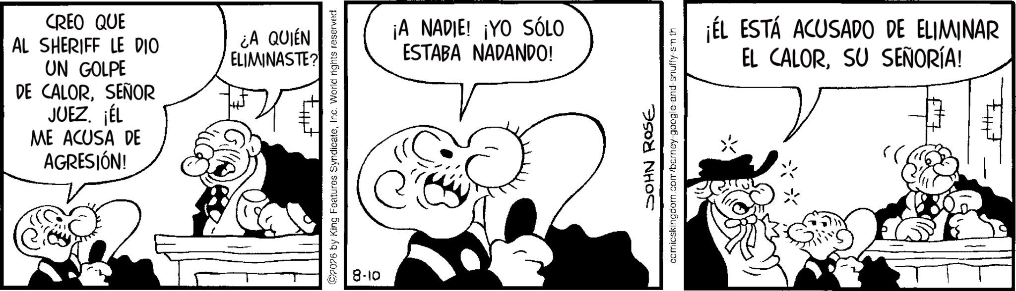 Photo caption OCR: CREO QUE AL SHERIFF LE DIO UN GOLPE DE CALORSEÑOR JUEZ. ¡ÉL ME ACUSA DE AGRESIÓN! ¿A QUIÉN ELIMINASTE? 2026 by King Features SyndicateInc. World rights reserved. 8-10 ¡A NADIE! ¡YO SÓLO ESTABA NADANDO! JOHN ROSE comicskingdom.com/barney-google-and-snuffy-sm th ¡EL ESTÁ ACUSADO DE ELIMINAR EL CALORSU SEÑORÍA! ? 56 E CREO QUE AL SHERIFF LE DIO UN GOLPE DE CALORSEÑOR JUEZ . ¡ ÉL ME ACUSA DE AGRESIÓN ! ¿ A QUIÉN ELIMINASTE ? 2026 by King Features SyndicateInc. World rights reserved . 8-10 ¡ A NADIE ! ¡ YO SÓLO ESTABA NADANDO ! JOHN ROSE comicskingdom.com/barney-google-and-snuffy-sm th ¡ EL ESTÁ ACUSADO DE ELIMINAR EL CALORSU SEÑORÍA ! ? 56 E