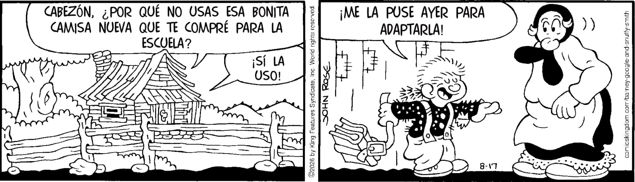 Animation OCR: CABEZÓN¿POR QUÉ NO USAS ESA BONITA CAMISA NUEVA QUE TE COMPRÉ PARA LA ESCUELA? ¡Sí LA USO! ¡ME LA PUSE AYER PARA ADAPTARLA! ©2026 by King Features SyndicateInc. World rights reserved. JOHN ROSE 8-17 )) comicskingdom.com/barney-google-and-snuffy-smith CABEZÓN¿ POR QUÉ NO USAS ESA BONITA CAMISA NUEVA QUE TE COMPRÉ PARA LA ESCUELA ? ¡ Sí LA USO ! ¡ ME LA PUSE AYER PARA ADAPTARLA ! © 2026 by King Features SyndicateInc. World rights reserved . JOHN ROSE 8-17 ) ) comicskingdom.com/barney-google-and-snuffy-smith