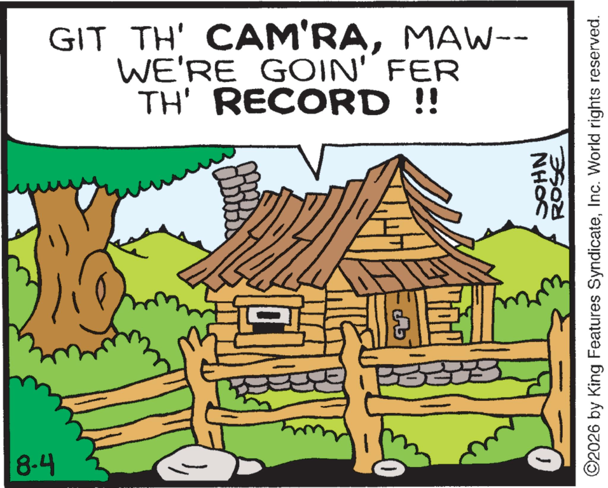 Fiction OCR: 8.4 GIT TH' CAM'RAMAW-- WE'RE GOIN' FER TH' RECORD !! NHOC ROSE ©2026 by King Features SyndicateInc. World rights reserved. 8.4 GIT TH ' CAM'RAMAW-- WE'RE GOIN ' FER TH ' RECORD !! NHOC ROSE © 2026 by King Features SyndicateInc. World rights reserved .