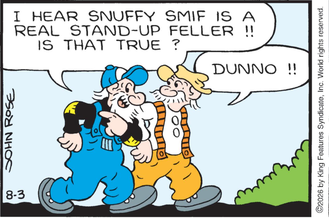 Graphics OCR: JOHN ROSE I HEAR SNUFFY SMIF IS A REAL STAND-UP FELLER !! IS THAT TRUE? DUNNO !! 8-3 ?? ©2026 by King Features SyndicateInc. World rights reserved. JOHN ROSE I HEAR SNUFFY SMIF IS A REAL STAND - UP FELLER !! IS THAT TRUE ? DUNNO !! 8-3 ?? © 2026 by King Features SyndicateInc. World rights reserved .