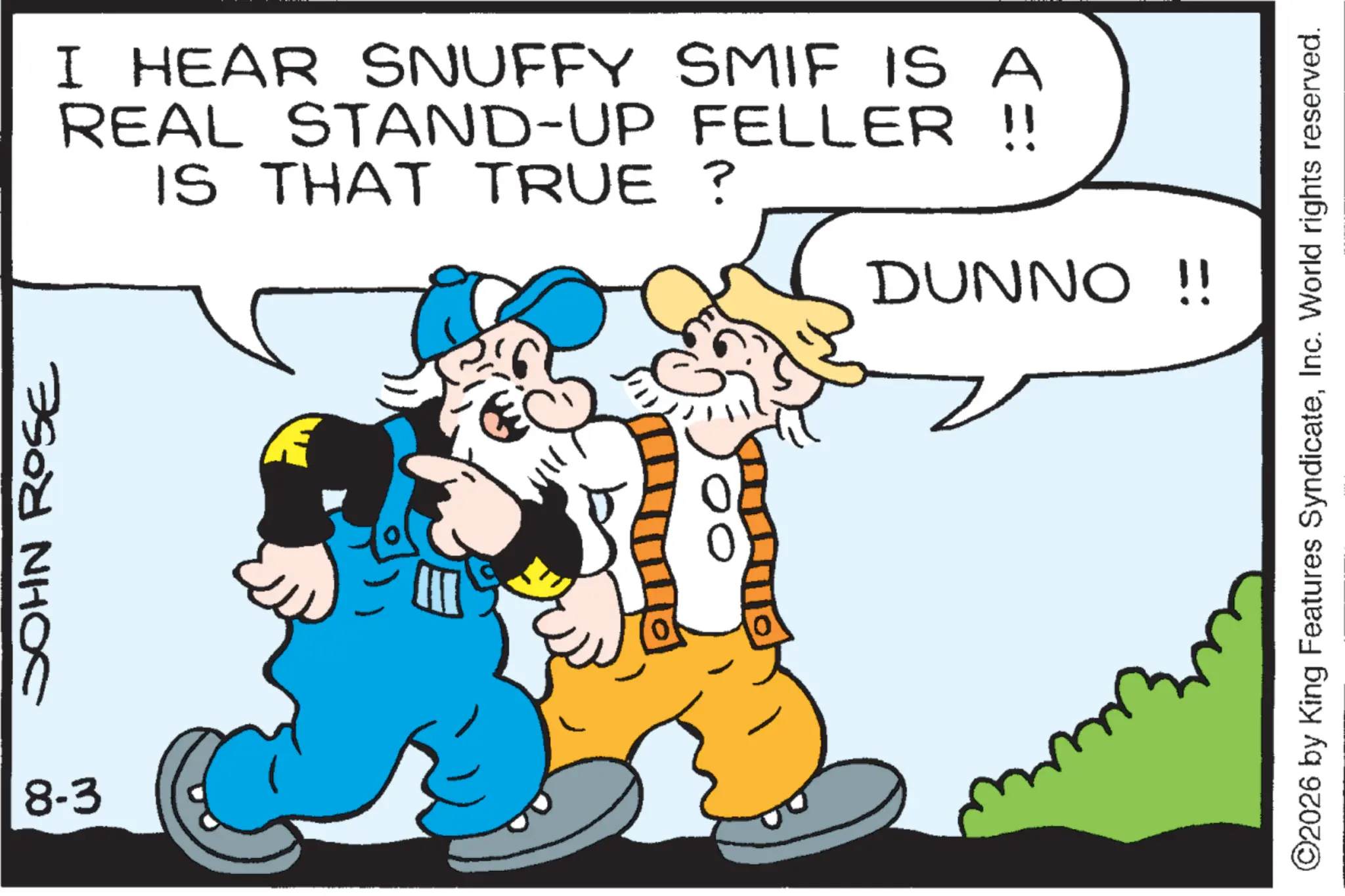 Graphics OCR: JOHN ROSE I HEAR SNUFFY SMIF IS A REAL STAND-UP FELLER !! IS THAT TRUE? DUNNO !! 8-3 ?? ©2026 by King Features SyndicateInc. World rights reserved. JOHN ROSE I HEAR SNUFFY SMIF IS A REAL STAND - UP FELLER !! IS THAT TRUE ? DUNNO !! 8-3 ?? © 2026 by King Features SyndicateInc. World rights reserved .