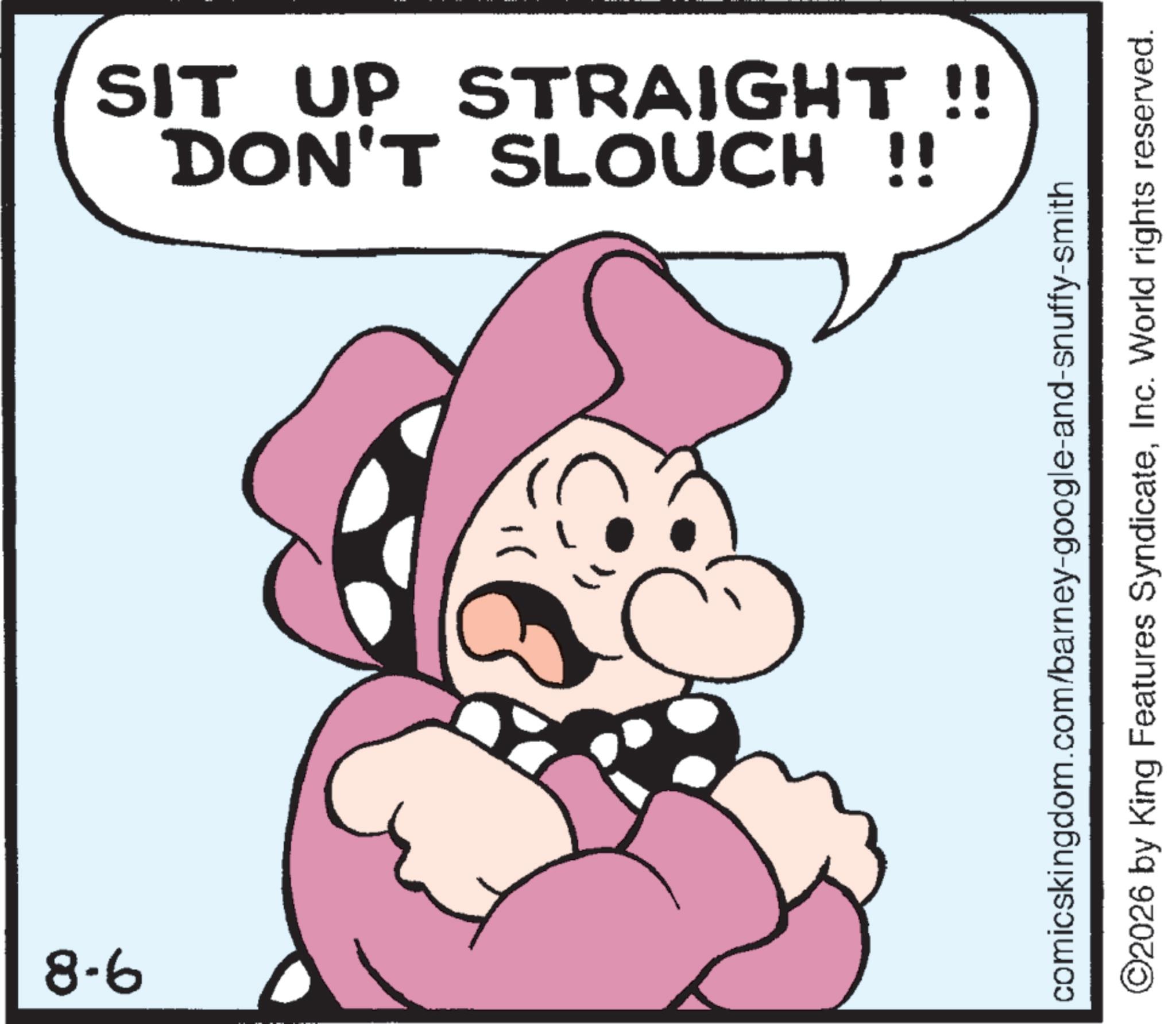 Clip art OCR: 8-6 SIT UP STRAIGHT !! NC DON'T SLOUCH !! comicskingdom.com/barney-google-and-snuffy-smith ©2026 by King Features SyndicateInc. World rights reserved. 8-6 SIT UP STRAIGHT !! NC DON'T SLOUCH !! comicskingdom.com/barney-google-and-snuffy-smith © 2026 by King Features SyndicateInc. World rights reserved .
