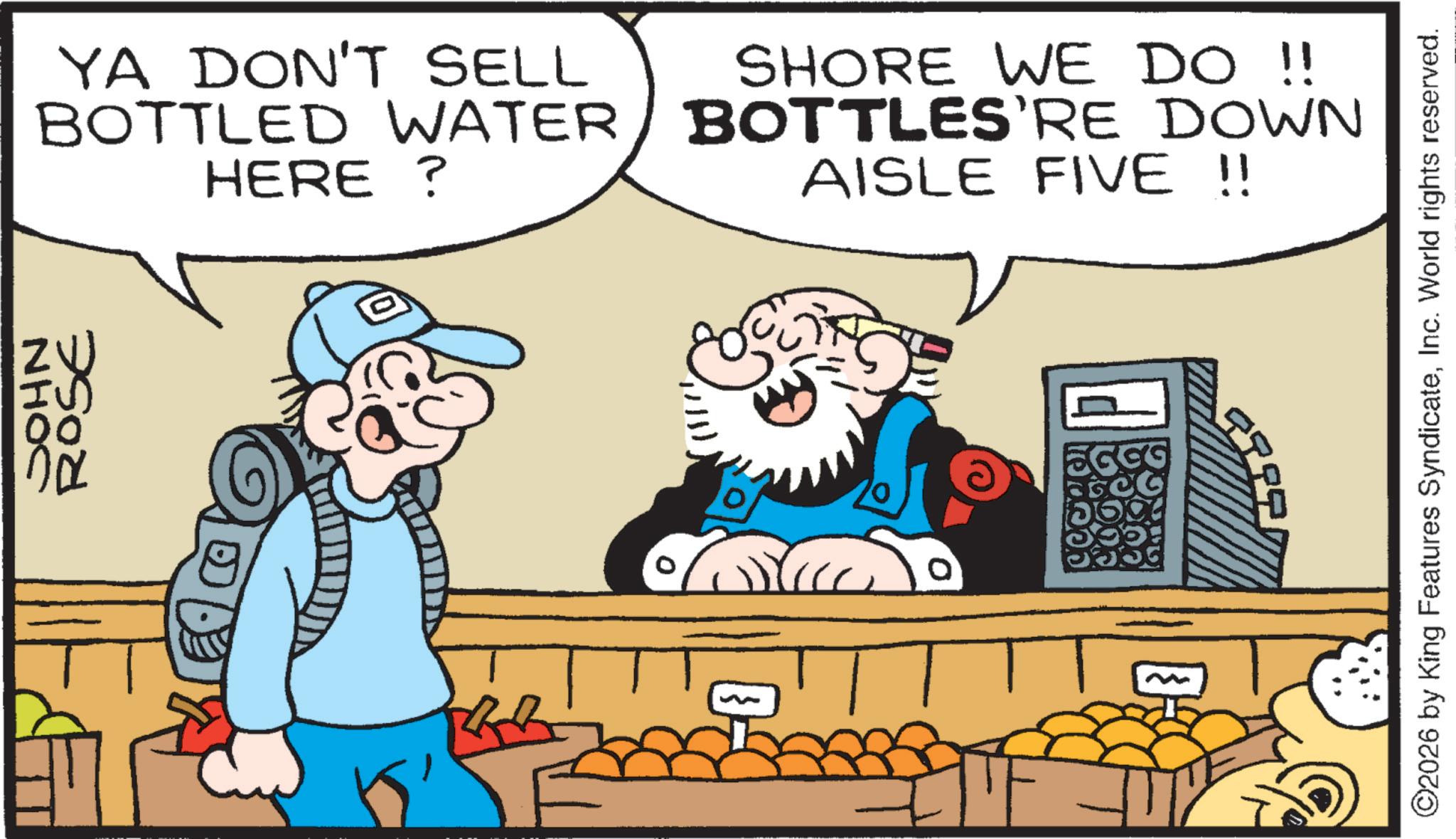 Animated cartoon OCR: ©2026 by King Features SyndicateInc. World rights reserved. YA DON'T SELL BOTTLED WATER HERE? SHORE WE DO !! BOTTLES'RE DOWN AISLE FIVE !! ROSE 00 NHOC ? 9999 GOG 10 © 2026 by King Features SyndicateInc. World rights reserved . YA DON'T SELL BOTTLED WATER HERE ? SHORE WE DO !! BOTTLES'RE DOWN AISLE FIVE !! ROSE 00 NHOC ? 9999 GOG 10