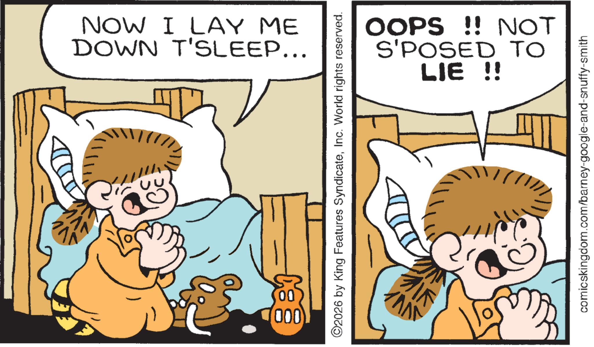 Fictional character OCR: 00 (000 NOW I LAY ME DOWN T'SLEEP... ©2026 by King Features SyndicateInc. World rights reserved. AVV ??? OOPS!! NOT S'POSED TO LIE !! comicskingdom.com/barney-google-and-snuffy-smith 00 ( 000 NOW I LAY ME DOWN T'SLEEP ... © 2026 by King Features SyndicateInc. World rights reserved . AVV ??? OOPS !! NOT S'POSED TO LIE !! comicskingdom.com/barney-google-and-snuffy-smith