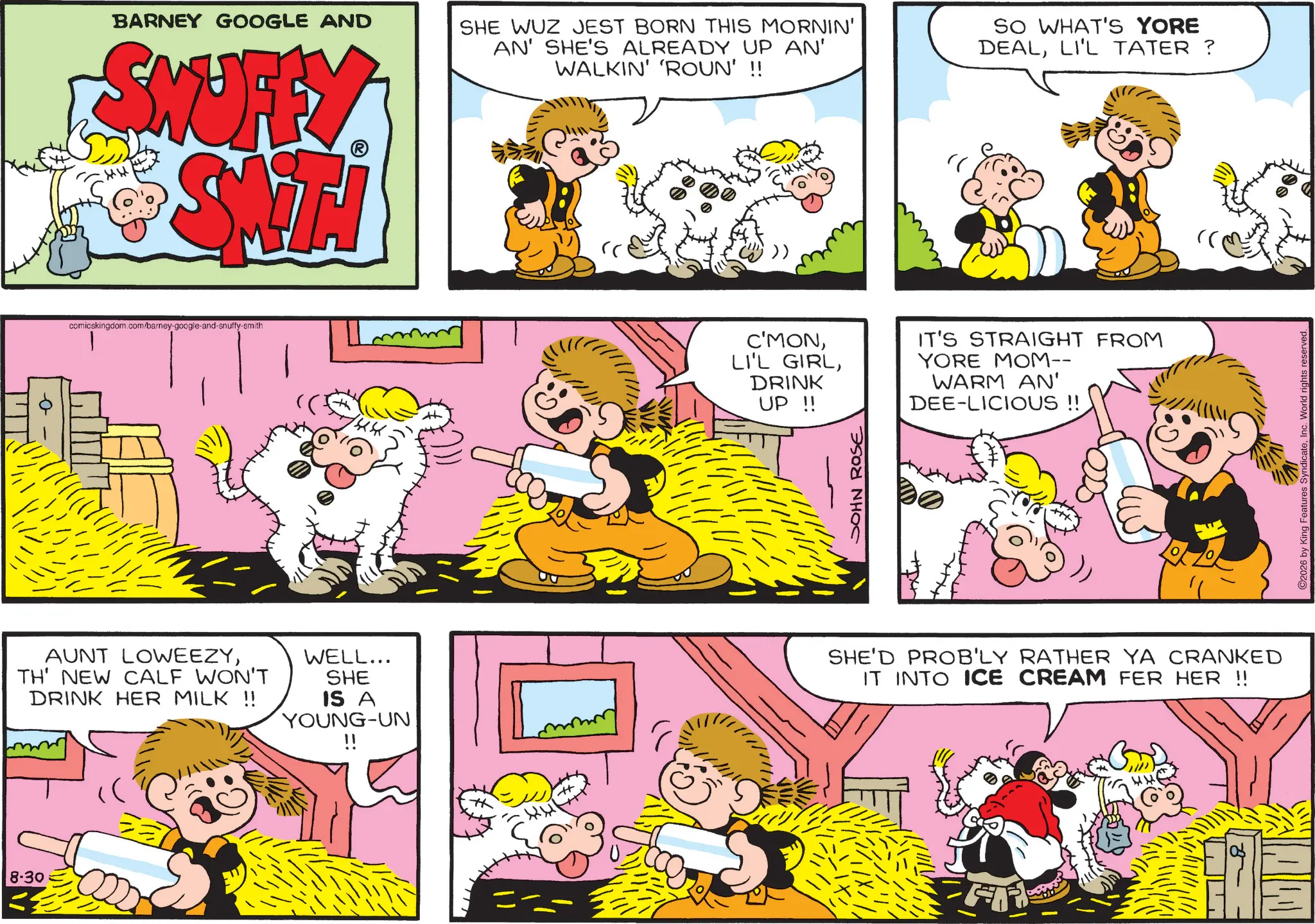 Comic book OCR: 8-30 BARNEY GOOGLE AND SKUFFY SHE WUZ JEST BORN THIS MORNIN' AN' SHE'S ALREADY UP AN' WALKIN' 'ROUN' !! SO WHAT'S YORE DEALLI'L TATER ? + comicskingdom.com/barney-google-and-snuffy-smith FENS 144 " C'MONDRINK UP !! IT'S STRAIGHT FROM YORE MOM-- WARM AN' DEE-LICIOUS !! JOHN ROSE AUNT LOWEEZYTH' NEW CALF WON'T DRINK HER MILK !! WELL... SHE IS A YOUNG-UN !! SHE'D PROB'LY RATHER YA CRANKED IT INTO ICE CREAM FER HER !! 44 ©2026 by King Features SyndicateInc. World rights reserved. 8-30 BARNEY GOOGLE AND SKUFFY SHE WUZ JEST BORN THIS MORNIN ' AN ' SHE'S ALREADY UP AN ' WALKIN ' ' ROUN ' !! SO WHAT'S YORE DEALLI'L TATER ? + comicskingdom.com/barney-google-and-snuffy-smith FENS 144 " C'MONLI'L GIRLDRINK UP !! IT'S STRAIGHT FROM YORE MOM-- WARM AN ' DEE - LICIOUS !! JOHN ROSE AUNT LOWEEZYTH ' NEW CALF WON'T DRINK HER MILK !! WELL ... SHE IS A YOUNG - UN !! SHE'D PROB'LY RATHER YA CRANKED IT INTO ICE CREAM FER HER !! 44 © 2026 by King Features SyndicateInc. World rights reserved .