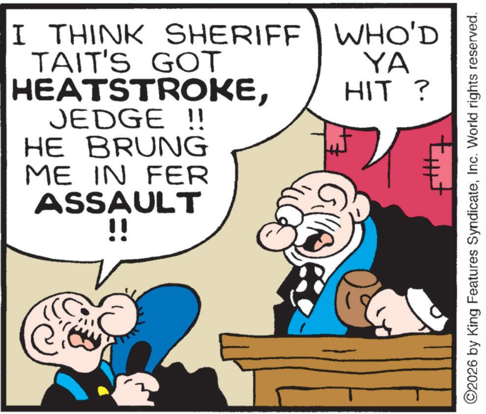 Animated cartoon OCR: I THINK SHERIFF WHO'D TAIT'S GOT HEATSTROKEJEDGE !! HE BRUNG ME IN FER ASSAULT !! YA HIT ? tut ©2026 by King Features SyndicateInc. World rights reserved. I THINK SHERIFF WHO'D TAIT'S GOT HEATSTROKEJEDGE !! HE BRUNG ME IN FER ASSAULT !! YA HIT ? tut © 2026 by King Features SyndicateInc. World rights reserved .