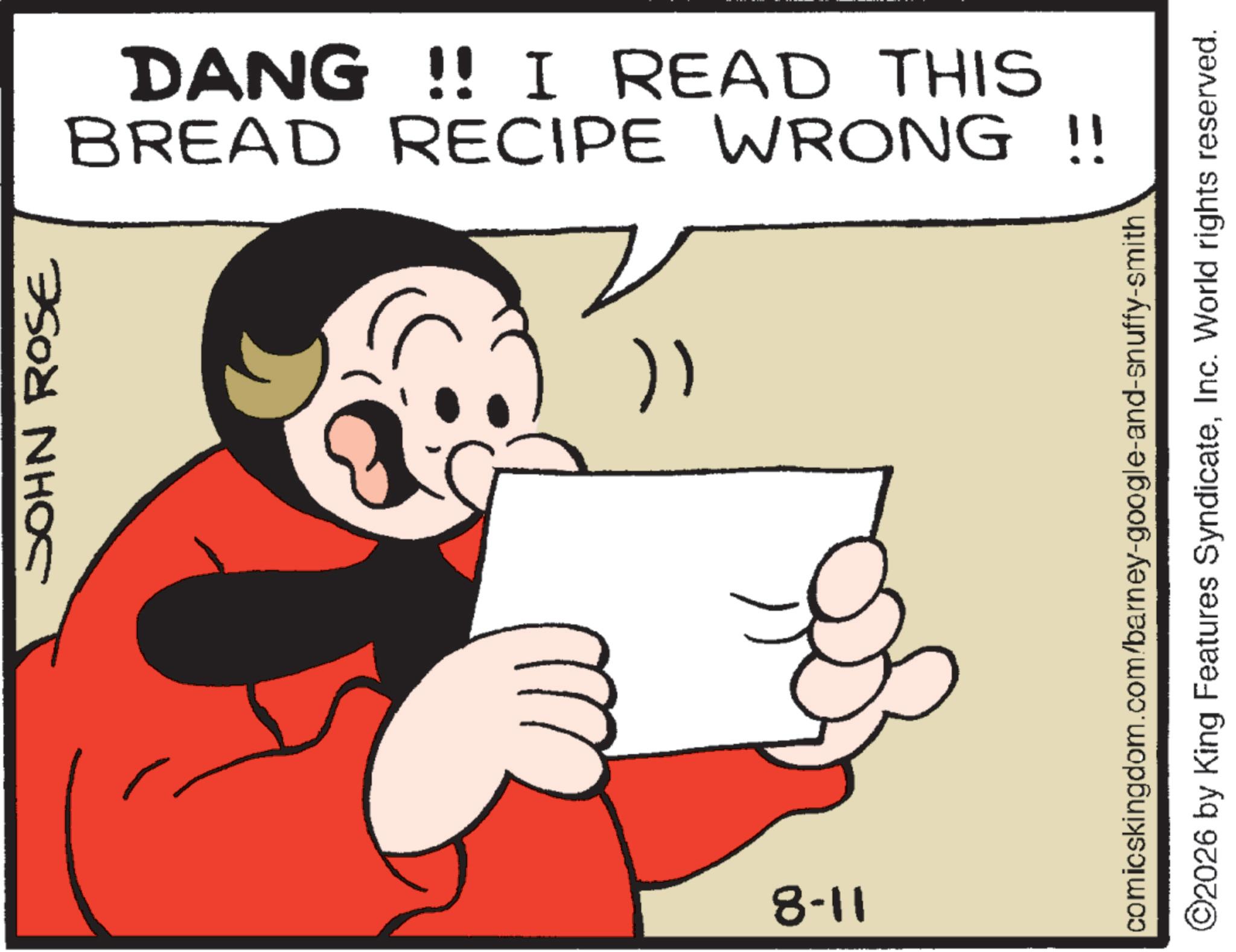 Fictional character OCR: JOHN ROSE BREAD RECIPE WRONG!! DANG !! I READ THIS } 8-11 comicskingdom.com/barney-google-and-snuffy-smith ©2026 by King Features SyndicateInc. World rights reserved. JOHN ROSE BREAD RECIPE WRONG !! DANG !! I READ THIS } 8-11 comicskingdom.com/barney-google-and-snuffy-smith © 2026 by King Features SyndicateInc. World rights reserved .