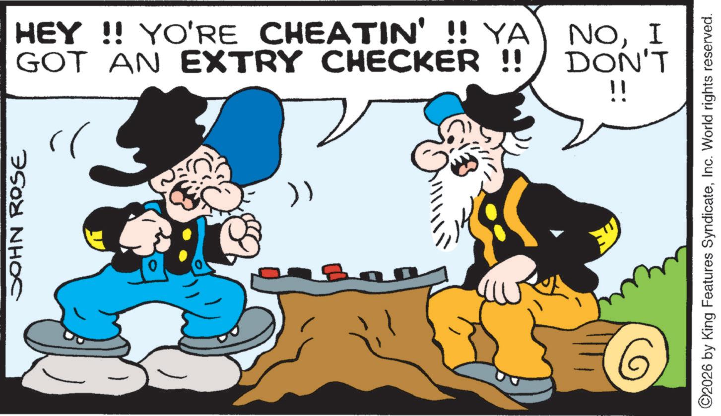 Animation OCR: JOHN ROSE ?? HEY!! YO'RE CHEATIN' !! YA GOT AN EXTRY CHECKER !! NOI DON'T !! ©2026 by King Features SyndicateInc. World rights reserved. JOHN ROSE ?? HEY !! YO'RE CHEATIN ' !! YA GOT AN EXTRY CHECKER !! NOI DON'T !! © 2026 by King Features SyndicateInc. World rights reserved .