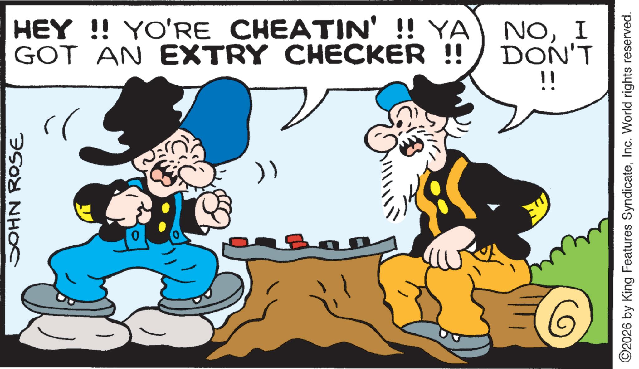 Animation OCR: JOHN ROSE ?? HEY!! YO'RE CHEATIN' !! YA GOT AN EXTRY CHECKER !! NOI DON'T !! ©2026 by King Features SyndicateInc. World rights reserved. JOHN ROSE ?? HEY !! YO'RE CHEATIN ' !! YA GOT AN EXTRY CHECKER !! NOI DON'T !! © 2026 by King Features SyndicateInc. World rights reserved .