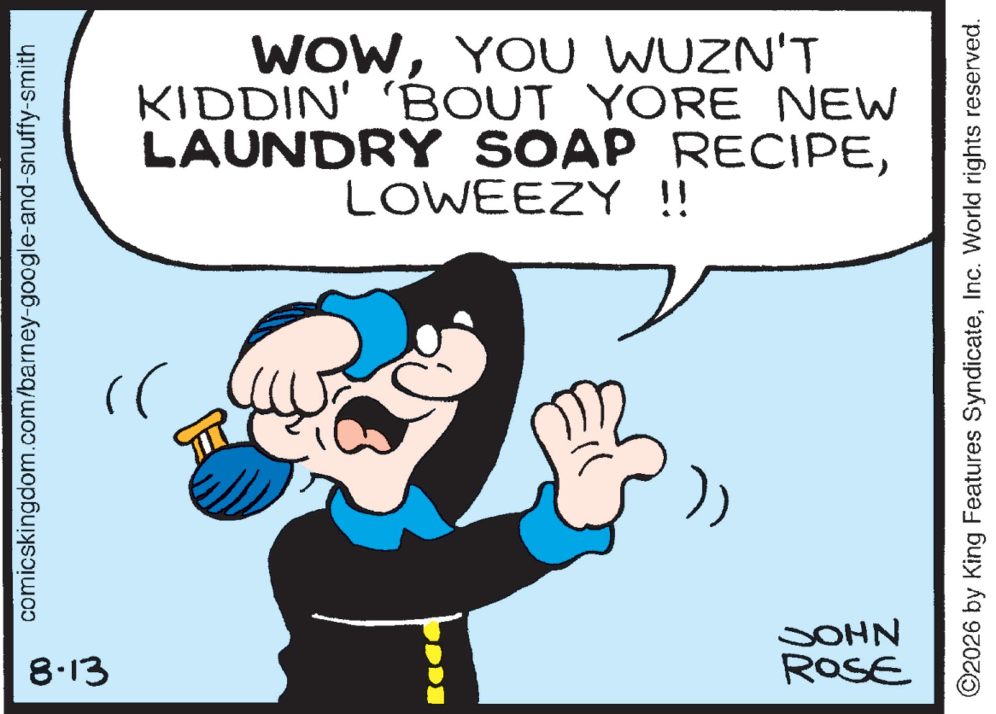 Comics OCR: comicskingdom.com/barney-google-and-snuffy-smith }) 8-13 JOHN ROSE WOWYOU WUZN'T KIDDIN' 'BOUT YORE NEW LAUNDRY SOAP RECIPELOWEEZY !! ©2026 by King Features SyndicateInc. World rights reserved. comicskingdom.com/barney-google-and-snuffy-smith } ) 8-13 JOHN ROSE WOWYOU WUZN'T KIDDIN ' ' BOUT YORE NEW LAUNDRY SOAP RECIPELOWEEZY !! © 2026 by King Features SyndicateInc. World rights reserved .