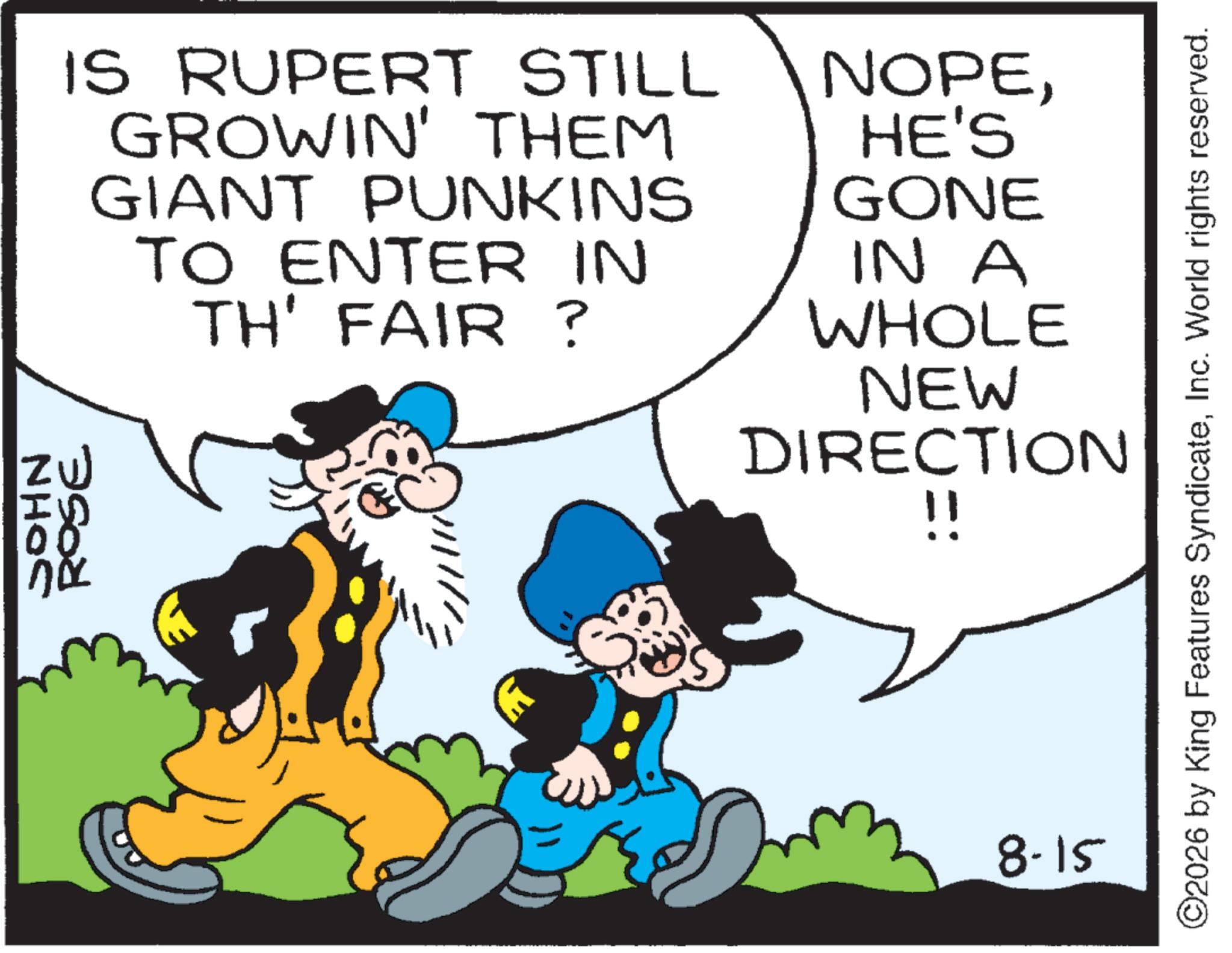 Comic book OCR: IS RUPERT STILL GROWIN' THEM GIANT PUNKINS TO ENTER IN TH' FAIR? NOPEHE'S GONE IN A WHOLE NEW DIRECTION !! ID 00 nox 8-15 ©2026 by King Features SyndicateInc. World rights reserved. IS RUPERT STILL GROWIN ' THEM GIANT PUNKINS TO ENTER IN TH ' FAIR ? NOPEHE'S GONE IN A WHOLE NEW DIRECTION !! ID 00 nox 8-15 © 2026 by King Features SyndicateInc. World rights reserved .