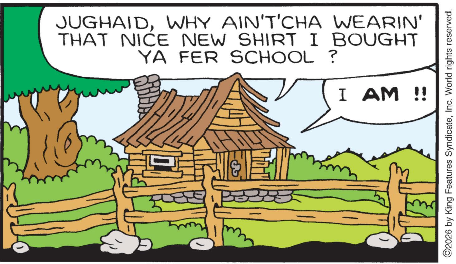 Fictional character OCR: JUGHAIDWHY AIN'T'CHA WEARIN' THAT NICE NEW SHIRT I BOUGHT YA FER SCHOOL ? I AM !! ©2026 by King Features SyndicateInc. World rights reserved. JUGHAIDWHY AIN'T'CHA WEARIN ' THAT NICE NEW SHIRT I BOUGHT YA FER SCHOOL ? I AM !! © 2026 by King Features SyndicateInc. World rights reserved .