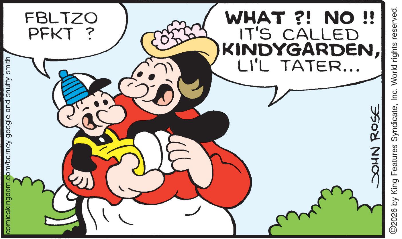 Comics OCR: comicskingdom.com/barney-google-and-snuffy-smith FBLTZO PFKT? LI'L TATER... KINDYGARDENIT'S CALLED WHAT?! NO !! JOHN ROSE ©2026 by King Features SyndicateInc. World rights reserved. comicskingdom.com/barney-google-and-snuffy-smith FBLTZO PFKT ? LI'L TATER ... KINDYGARDENIT'S CALLED WHAT ?! NO !! JOHN ROSE © 2026 by King Features SyndicateInc. World rights reserved .