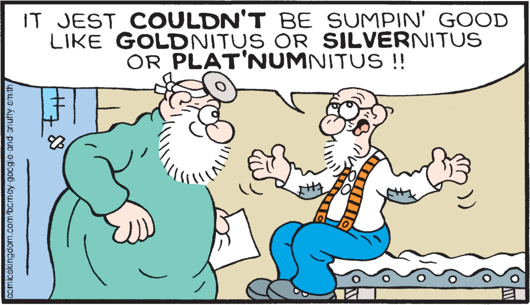 Animated cartoon OCR: comicskingdom.com/barney-google-and-snuffy-smith IT JEST COULDN'T BE SUMPIN' GOOD LIKE GOLDNITUS OR SILVERNITUS OR PLATINUMNITUS!! 8 10) comicskingdom.com/barney-google-and-snuffy-smith IT JEST COULDN'T BE SUMPIN ' GOOD LIKE GOLDNITUS OR SILVERNITUS OR PLATINUMNITUS !! 8 10 )