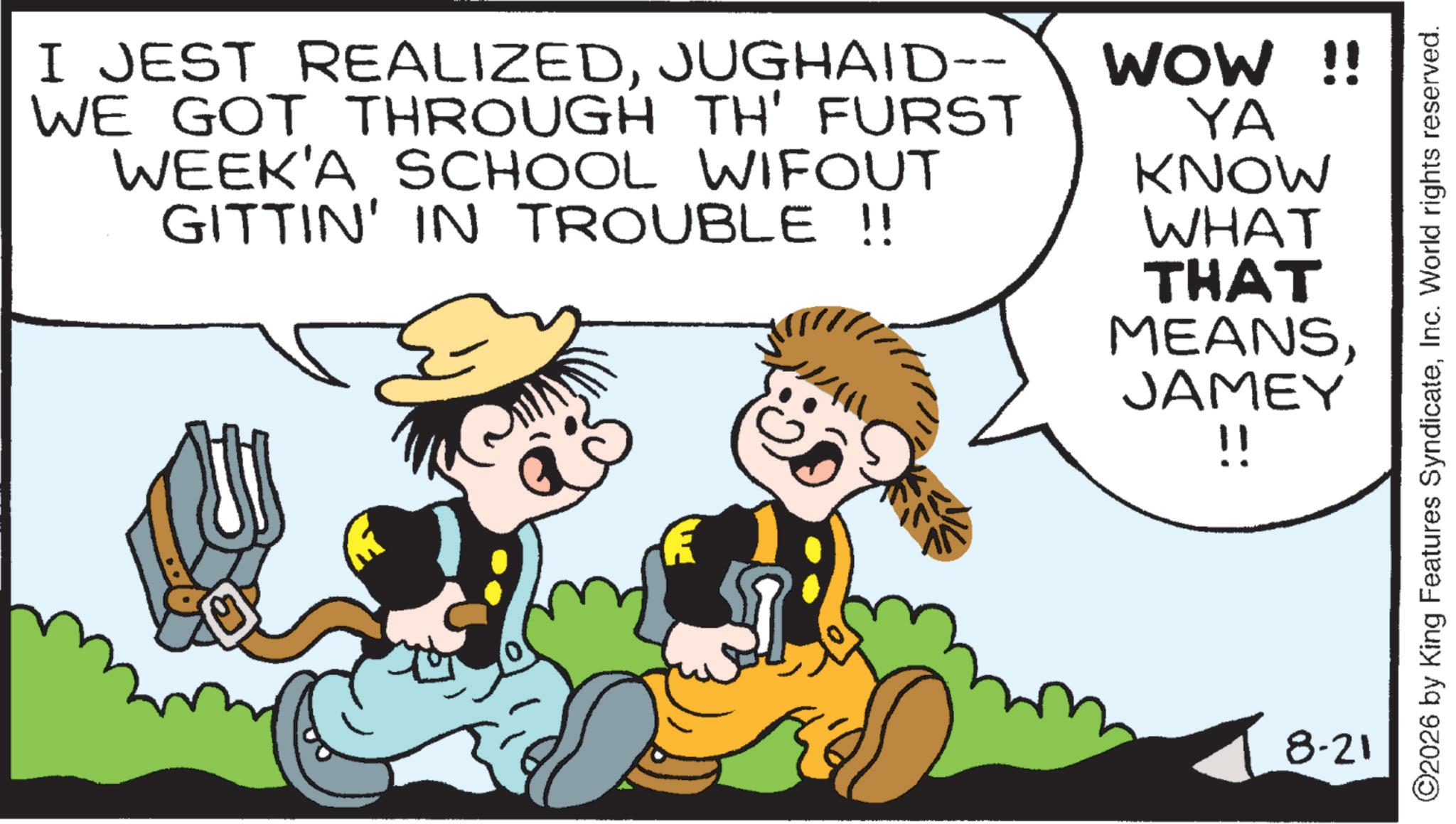 Child OCR: I JEST REALIZEDJUGHAID-- WE GOT THROUGH TH' FURST WEEK'A SCHOOL WIFOUT GITTIN' IN TROUBLE !! WOW !! YA KNOW WHAT THAT MEANSJAMEY !! 8-21 ©2026 by King Features SyndicateInc. World rights reserved. I JEST REALIZEDJUGHAID-- WE GOT THROUGH TH ' FURST WEEK'A SCHOOL WIFOUT GITTIN ' IN TROUBLE !! WOW !! YA KNOW WHAT THAT MEANSJAMEY !! 8-21 © 2026 by King Features SyndicateInc. World rights reserved .