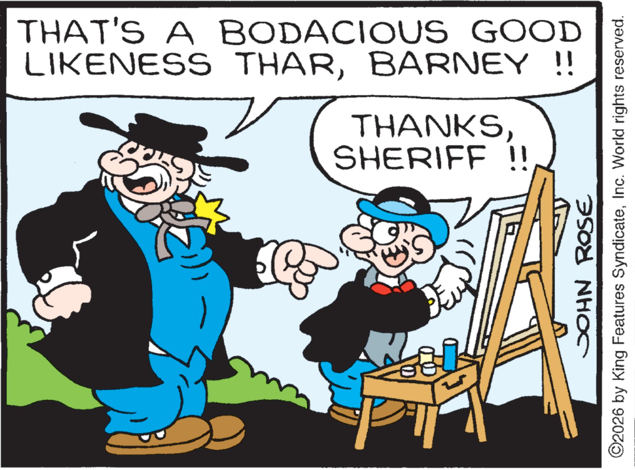 Moustache OCR: THAT'S A BODACIOUS GOOD LIKENESS THARBARNEY !! THANKSSHERIFF !! JOHN ROSE ©2026 by King Features SyndicateInc. World rights reserved. THAT'S A BODACIOUS GOOD LIKENESS THARBARNEY !! THANKSSHERIFF !! JOHN ROSE © 2026 by King Features SyndicateInc. World rights reserved .