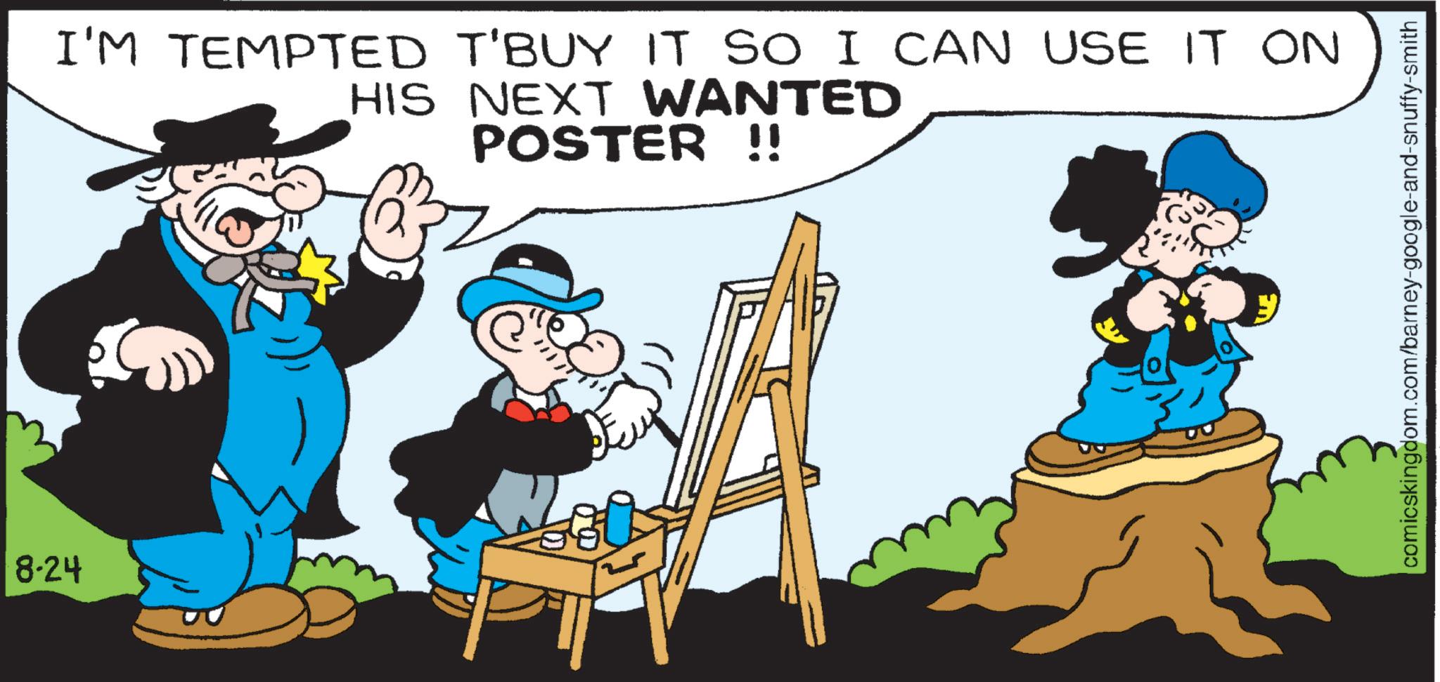 Publication OCR: 8-24 I'M TEMPTED T'BUY IT SO I CAN USE IT ON HIS NEXT WANTED POSTER !! comicskingdom.com/barney-google-and-snuffy-smith 8-24 I'M TEMPTED T'BUY IT SO I CAN USE IT ON HIS NEXT WANTED POSTER !! comicskingdom.com/barney-google-and-snuffy-smith