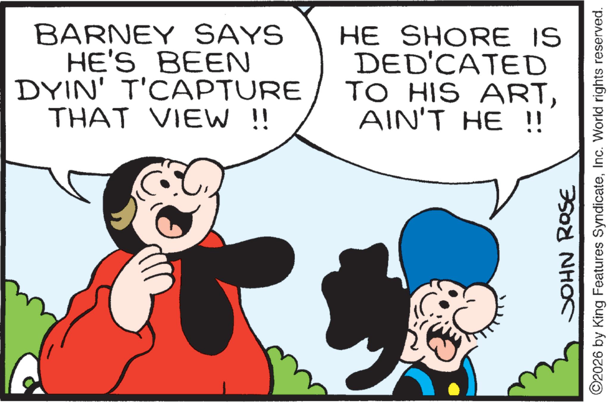 Comic book OCR: BARNEY SAYS HE'S BEEN DYIN' T'CAPTURE THAT VIEW !! EC HE SHORE IS DED'CATED TO HIS ARTAIN'T HE !! JOHN ROSE ©2026 by King Features SyndicateInc. World rights reserved. BARNEY SAYS HE'S BEEN DYIN ' T'CAPTURE THAT VIEW !! EC HE SHORE IS DED'CATED TO HIS ARTAIN'T HE !! JOHN ROSE © 2026 by King Features SyndicateInc. World rights reserved .