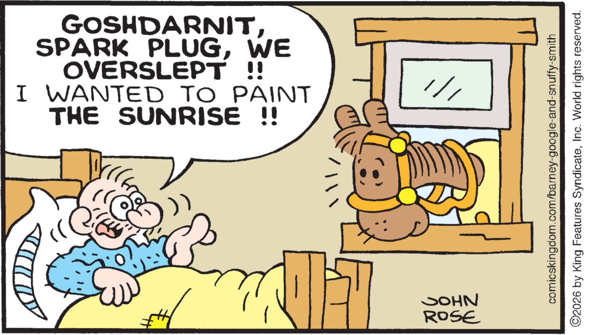 Pleased OCR: GOSHDARNITWE OVERSLEPT !! I WANTED TO PAINT THE SUNRISE !! JOHN ROSE comicskingdom.com/barney-google-and-snuffy-smith ©2026 by King Features SyndicateInc. World rights reserved. GOSHDARNITSPARK PLUGWE OVERSLEPT !! I WANTED TO PAINT THE SUNRISE !! JOHN ROSE comicskingdom.com/barney-google-and-snuffy-smith © 2026 by King Features SyndicateInc. World rights reserved .