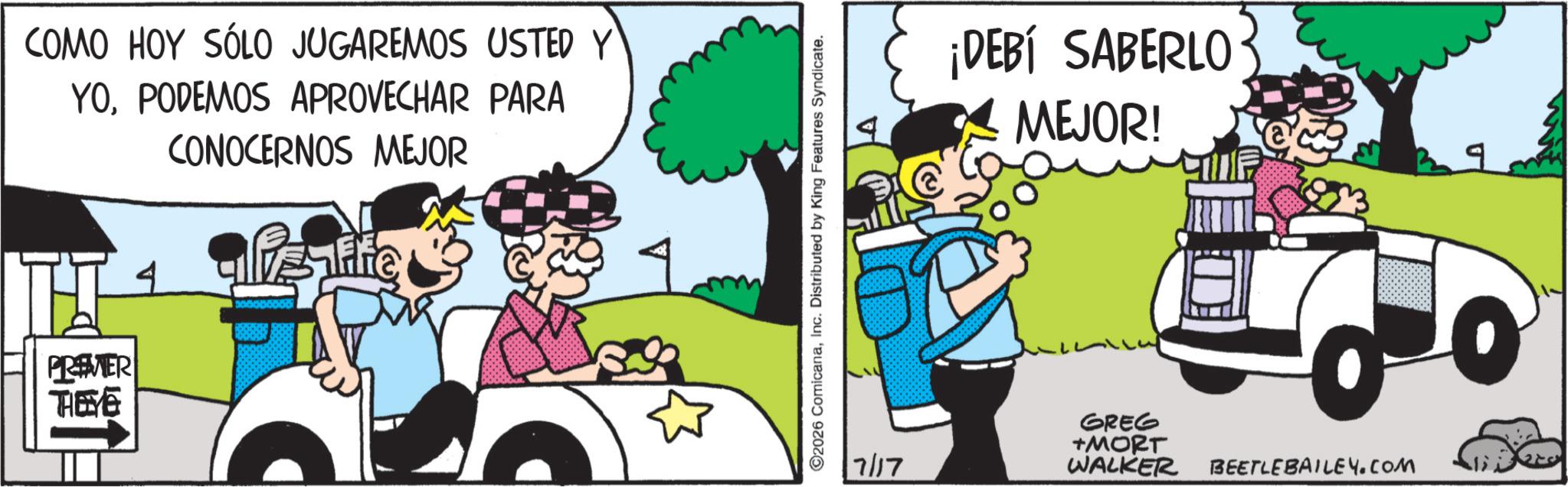 Animated cartoon OCR: COMO HOY SÓLO JUGAREMOS USTED Y YOPODEMOS APROVECHAR PARA CONOCERNOS MEJOR PREMER TEE 4 ©2026 ComicanaInc. Distributed by King Features Syndicate. ¡DEBÍ SABERLO MEJOR! 7/17 GREG +MORT WALKER BEETLEBAILEY.COM COMO HOY SÓLO JUGAREMOS USTED Y YOPODEMOS APROVECHAR PARA CONOCERNOS MEJOR PREMER TEE 4 © 2026 ComicanaInc. Distributed by King Features Syndicate . ¡ DEBÍ SABERLO MEJOR ! 7/17 GREG + MORT WALKER BEETLEBAILEY.COM