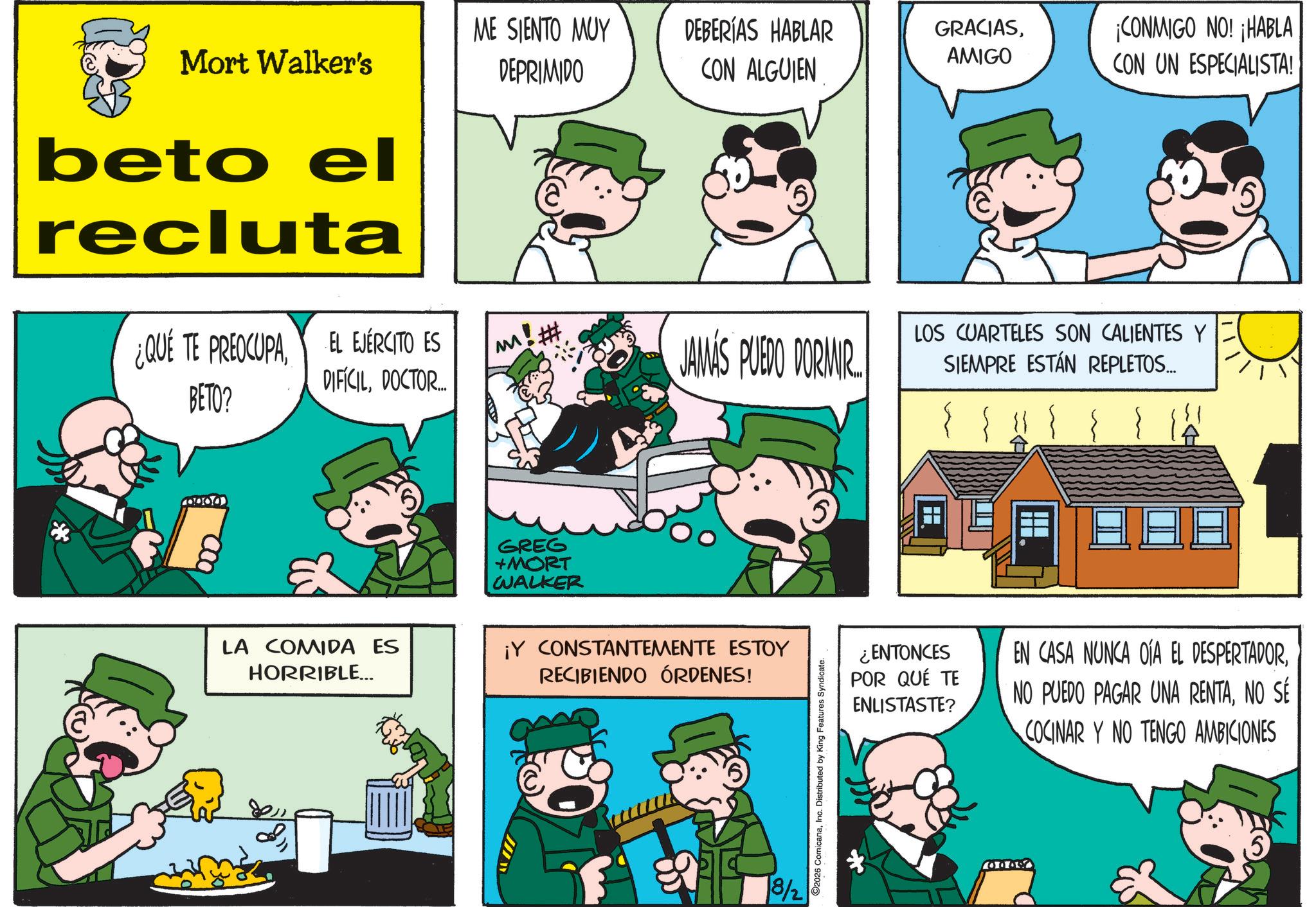 Animation OCR: Mort Walker's ME SIENTO MUY DEPRIMIDO DEBERÍAS HABLAR CON ALGUIEN GRACIASAMIGO ¡CONMIGO NO! ¡HABLA CON UN ESPECIALISTA! beto el recluta ¿QUÉ TE PREOCUPAEL EJÉRCITO ES BETO? DIFÍCILDOCTOR... LA COMIDA ES HORRIBLE... GREG +MORT WALKER W JAMAS PUEDO DORMIR. ¡Y CONSTANTEMENTE ESTOY RECIBIENDO ÓRDENES! 8/2 2026 ComicanaInc. Distributed by King Features Syndicate. LOS CUARTELES SON CALIENTES Y SIEMPRE ESTÁN REPLETOS... ¿ENTONCES POR QUÉ TE ENLISTASTE? EN CASA NUNCA OIA EL DESPERTADORNO SÉ COCINAR Y NO TENGO AMBICIONES 0000 Mort Walker's ME SIENTO MUY DEPRIMIDO DEBERÍAS HABLAR CON ALGUIEN GRACIASAMIGO ¡ CONMIGO NO ! ¡ HABLA CON UN ESPECIALISTA ! beto el recluta ¿ QUÉ TE PREOCUPAEL EJÉRCITO ES BETO ? DIFÍCILDOCTOR ... LA COMIDA ES HORRIBLE ... GREG + MORT WALKER W JAMAS PUEDO DORMIR . ¡ Y CONSTANTEMENTE ESTOY RECIBIENDO ÓRDENES ! 8/2 2026 ComicanaInc. Distributed by King Features Syndicate . LOS CUARTELES SON CALIENTES Y SIEMPRE ESTÁN REPLETOS ... ¿ ENTONCES POR QUÉ TE ENLISTASTE ? EN CASA NUNCA OIA EL DESPERTADORNO PUEDO PAGAR UNA RENTANO SÉ COCINAR Y NO TENGO AMBICIONES 0000