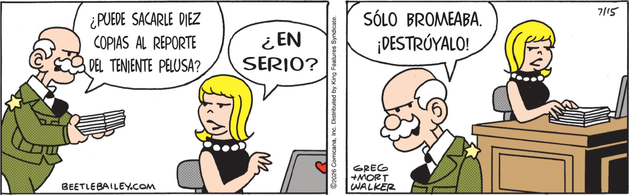 Line art OCR: ¿PUEDE SACARLE DIEZ COPIAS AL REPORTE DEL TENIENTE PELUSA? ¿EN SERIO? BEETLE BAILEY.COM M ©2026 ComicanaInc. Distributed by King Features Syndicate. SÓLO BROMEABA. ¡DESTRÚYALO! 7115 GREG +MORT WALKER ? ¿ PUEDE SACARLE DIEZ COPIAS AL REPORTE DEL TENIENTE PELUSA ? ¿ EN SERIO ? BEETLE BAILEY.COM M © 2026 ComicanaInc. Distributed by King Features Syndicate . SÓLO BROMEABA . ¡ DESTRÚYALO ! 7115 GREG + MORT WALKER ?