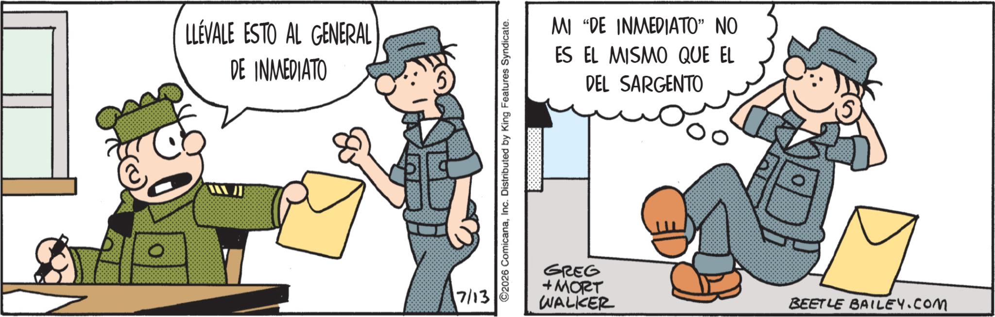 Fictional character OCR: LLÉVALE ESTO AL GENERAL DE INMEDIATO 7/13 ©2026 ComicanaInc. Distributed by King Features Syndicate. MI "DE INMEDIATO" NO ES EL MISMO QUE EL DEL SARGENTO GREG +MORT WALKER BEETLE BAILEY.COM LLÉVALE ESTO AL GENERAL DE INMEDIATO 7/13 © 2026 ComicanaInc. Distributed by King Features Syndicate . MI " DE INMEDIATO " NO ES EL MISMO QUE EL DEL SARGENTO GREG + MORT WALKER BEETLE BAILEY.COM