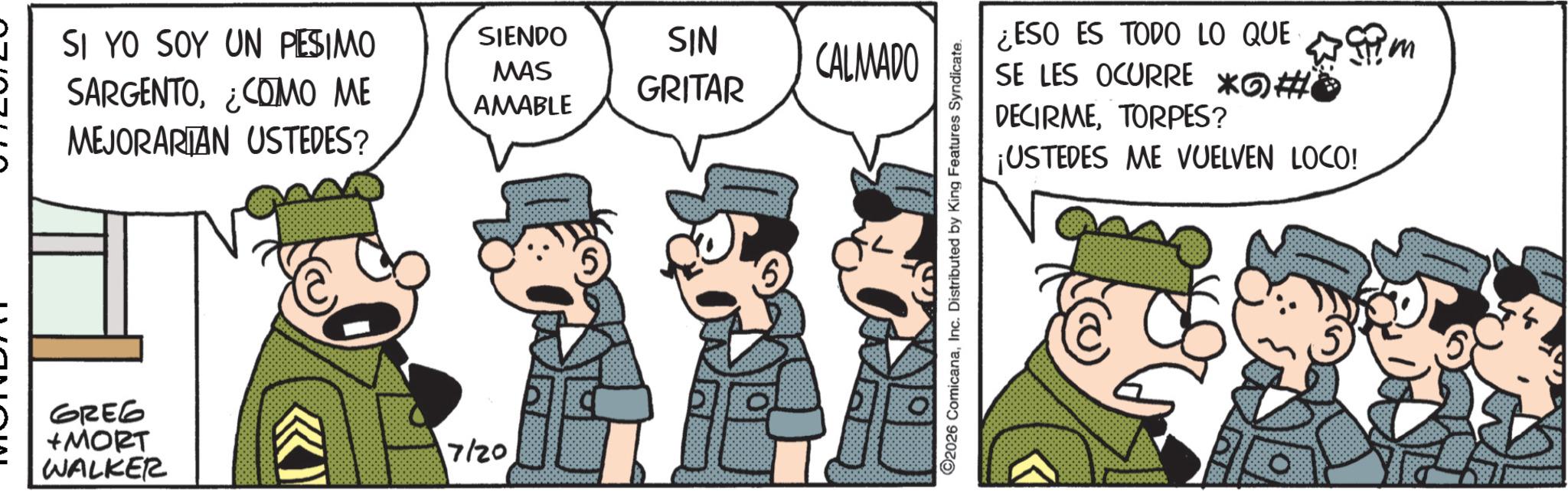 Animated cartoon OCR: SI YO SOY UN PESIMO SARGENTO¿COMO ME MEJORARIAN USTEDES? SIENDO MAS AMABLE SIN CALMADO GRITAR GREG +MORT WALKER KI 17/20 ©2026 ComicanaInc. Distributed by King Features Syndicate. wim ¿ESO ES TODO LO QUE SE LES OCURRE *#* DECIRMETORPES? ¡USTEDES ME VUELVEN LOCO! SI YO SOY UN PESIMO SARGENTO¿ COMO ME MEJORARIAN USTEDES ? SIENDO MAS AMABLE SIN CALMADO GRITAR GREG + MORT WALKER KI 17/20 © 2026 ComicanaInc. Distributed by King Features Syndicate . wim ¿ ESO ES TODO LO QUE SE LES OCURRE * # * DECIRMETORPES ? ¡ USTEDES ME VUELVEN LOCO !