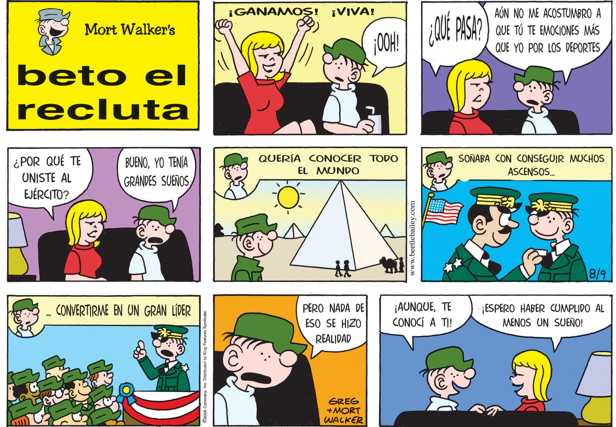 Pleased OCR: ¡GANAMOS! ¡VIVA! Mort Walker's beto el recluta ¿POR QUÉ TE BUENOYO TENÍA UNISTE AL EJÉRCITO? QUERÍA CONOCER TODO EL MUNDO GRANDES SUEÑOS *** CONVERTIRME EN UN GRAN LÍDER 2026 ComicanaInc. Distributed by King Features Syndicate. OOH! ¿QUE PASA? AÚN NO ME ACOSTUMBRO A ¿QUÉ PASA? QUE TO TE EMOCIONES MÁS QUE YO POR LOS DEPORTES www.beetlebailey.com SOÑABA CON CONSEGUIR MUCHOS ASCENSOS... 8/9 PERO NADA DE ESO SE HIZO REALIDAD ¡AUNQUETE CONOCÍ A TI! ¡ESPERO HABER CUMPLIDO AL MENOS UN SUEÑO! GREG +MORT WALKER Ell ¡ GANAMOS ! ¡ VIVA ! Mort Walker's beto el recluta ¿ POR QUÉ TE BUENOYO TENÍA UNISTE AL EJÉRCITO ? QUERÍA CONOCER TODO EL MUNDO GRANDES SUEÑOS *** CONVERTIRME EN UN GRAN LÍDER 2026 ComicanaInc. Distributed by King Features Syndicate . OOH ! ¿ QUE PASA ? AÚN NO ME ACOSTUMBRO A ¿ QUÉ PASA ? QUE TO TE EMOCIONES MÁS QUE YO POR LOS DEPORTES www.beetlebailey.com SOÑABA CON CONSEGUIR MUCHOS ASCENSOS ... 8/9 PERO NADA DE ESO SE HIZO REALIDAD ¡ AUNQUETE CONOCÍ A TI ! ¡ ESPERO HABER CUMPLIDO AL MENOS UN SUEÑO ! GREG + MORT WALKER Ell