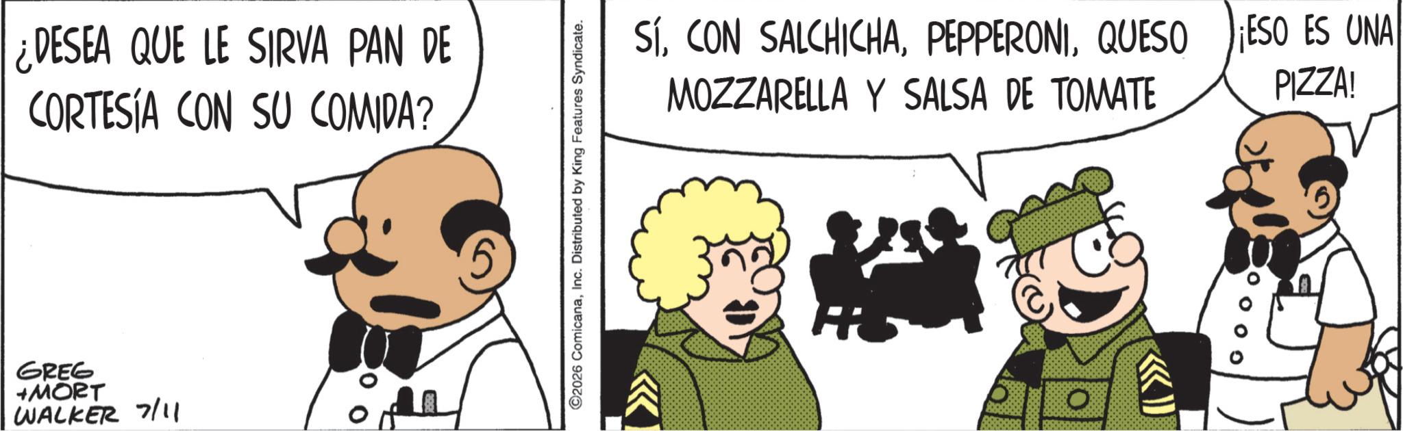 Animated cartoon OCR: ¿DESEA QUE LE SIRVA PAN DE CORTESÍA CON SU COMIDA? GREG +MORT WALKER 7/11 ©2026 ComicanaInc. Distributed by King Features Syndicate. SÍQUESO MOZZARELLA Y SALSA DE TOMATE ? ESO ES UNA PIZZA! ¿ DESEA QUE LE SIRVA PAN DE CORTESÍA CON SU COMIDA ? GREG + MORT WALKER 7/11 © 2026 ComicanaInc. Distributed by King Features Syndicate . SÍCON SALCHICHAQUESO MOZZARELLA Y SALSA DE TOMATE ? ESO ES UNA PIZZA !