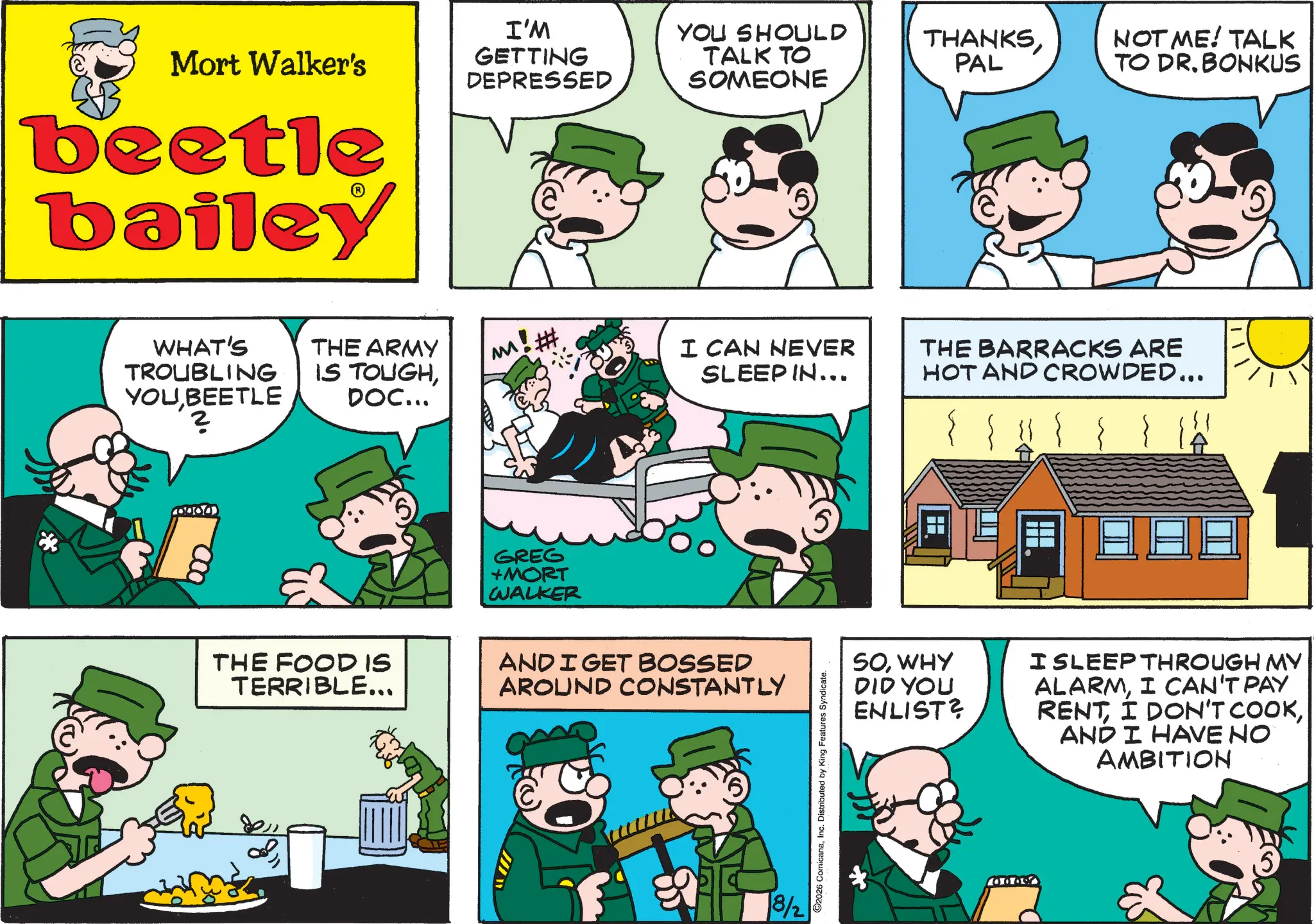 Publication OCR: Mort Walker's beetle bailey I'M GETTING DEPRESSED YOU SHOULD TALK TO SOMEONE WHAT'S TROUBLING YOU BEETLE ? THE ARMY M! # IS TOUGHDOC... I CAN NEVER SLEEP IN... GREG +MORT WALKER THE FOOD IS TERRIBLE... AND I GET BOSSED AROUND CONSTANTLY & 18/2 2026 ComicanaInc. Distributed by King Features Syndicate. THANKSPAL NOT ME! TALK TO DR. BONKUS THE BARRACKS ARE HOT AND CROWDED... SOWHY DID YOU ENLIST? I SLEEP THROUGH MY ALARMI CAN'T PAY RENTAND I HAVE NO AMBITION 0000 5 Mort Walker's beetle bailey I'M GETTING DEPRESSED YOU SHOULD TALK TO SOMEONE WHAT'S TROUBLING YOU BEETLE ? THE ARMY M ! # IS TOUGHDOC ... I CAN NEVER SLEEP IN ... GREG + MORT WALKER THE FOOD IS TERRIBLE ... AND I GET BOSSED AROUND CONSTANTLY & 18/2 2026 ComicanaInc. Distributed by King Features Syndicate . THANKSPAL NOT ME ! TALK TO DR . BONKUS THE BARRACKS ARE HOT AND CROWDED ... SOWHY DID YOU ENLIST ? I SLEEP THROUGH MY ALARMI CAN'T PAY RENTI DON'T COOKAND I HAVE NO AMBITION 0000 5