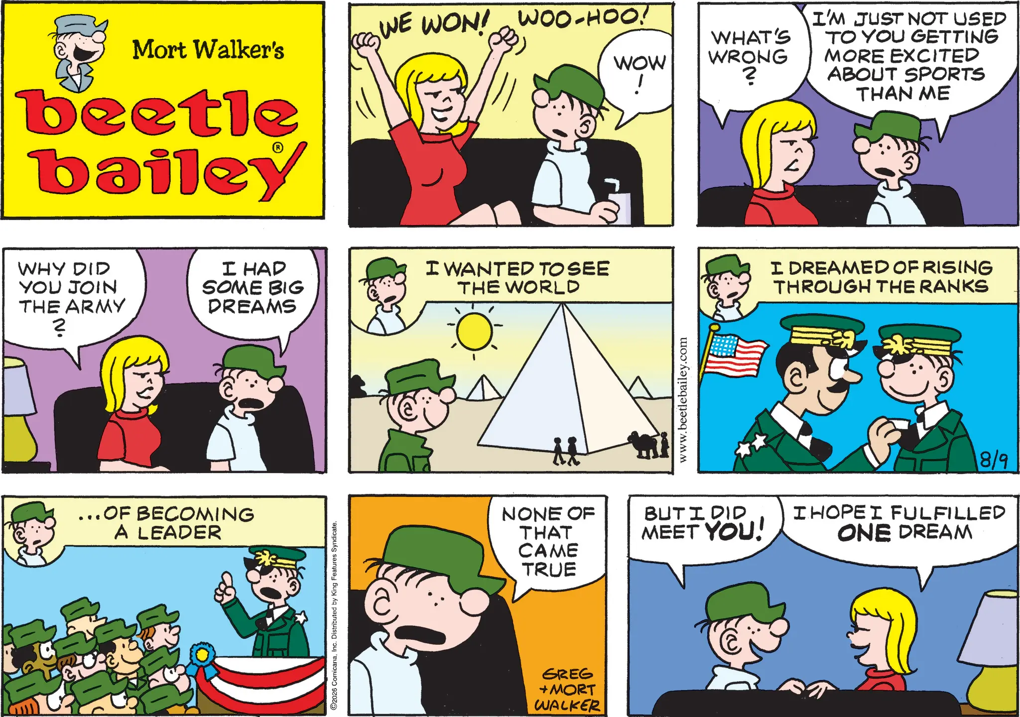 Publication OCR: WE WON! WOO-HOO! Mort Walker's WOW WHAT'S WRONG ! ? beetle bailey WHY DID YOU JOIN THE ARMY I HAD SOME BIG DREAMS NV. ...OF BECOMING A LEADER 2026 ComicanaInc. Distributed by King Features Syndicate. I WANTED TO SEE THE WORLD NONE OF THAT CAME TRUE GREG +MORT WALKER www.beetlebailey.com BUT I DID MEET YOU! I'M JUST NOT USED TO YOU GETTING MORE EXCITED ABOUT SPORTS THAN ME I DREAMED OF RISING THROUGH THE RANKS 8/9 I HOPE I FULFILLED ONE DREAM WE WON ! WOO - HOO ! Mort Walker's WOW WHAT'S WRONG ! ? beetle bailey WHY DID YOU JOIN THE ARMY I HAD SOME BIG DREAMS NV . ... OF BECOMING A LEADER 2026 ComicanaInc. Distributed by King Features Syndicate . I WANTED TO SEE THE WORLD NONE OF THAT CAME TRUE GREG + MORT WALKER www.beetlebailey.com BUT I DID MEET YOU ! I'M JUST NOT USED TO YOU GETTING MORE EXCITED ABOUT SPORTS THAN ME I DREAMED OF RISING THROUGH THE RANKS 8/9 I HOPE I FULFILLED ONE DREAM