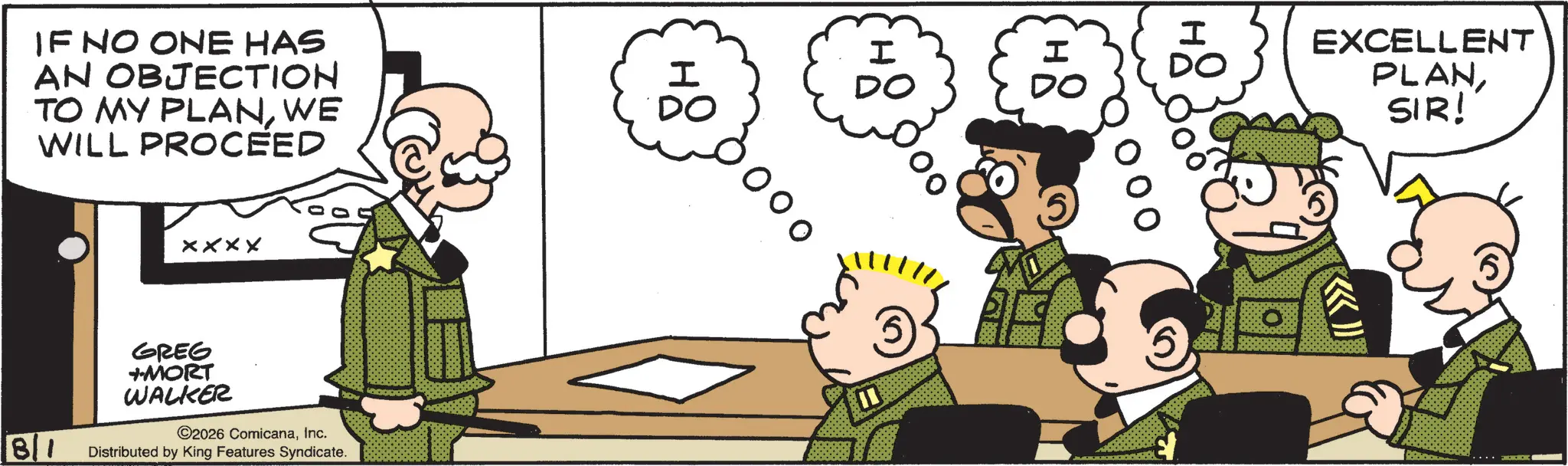Fictional character OCR: IF NO ONE HAS AN OBJECTION TO MY PLANWE WILL PROCEED xxxx GREG +-MORT WALKER 8/1 ©2026 ComicanaInc. Distributed by King Features Syndicate. ?? 2??? I H ? DO DO DO EXCELLENT PLANSIR! IF NO ONE HAS AN OBJECTION TO MY PLANWE WILL PROCEED xxxx GREG + -MORT WALKER 8/1 © 2026 ComicanaInc. Distributed by King Features Syndicate . ?? 2??? I H ? DO DO DO EXCELLENT PLANSIR !